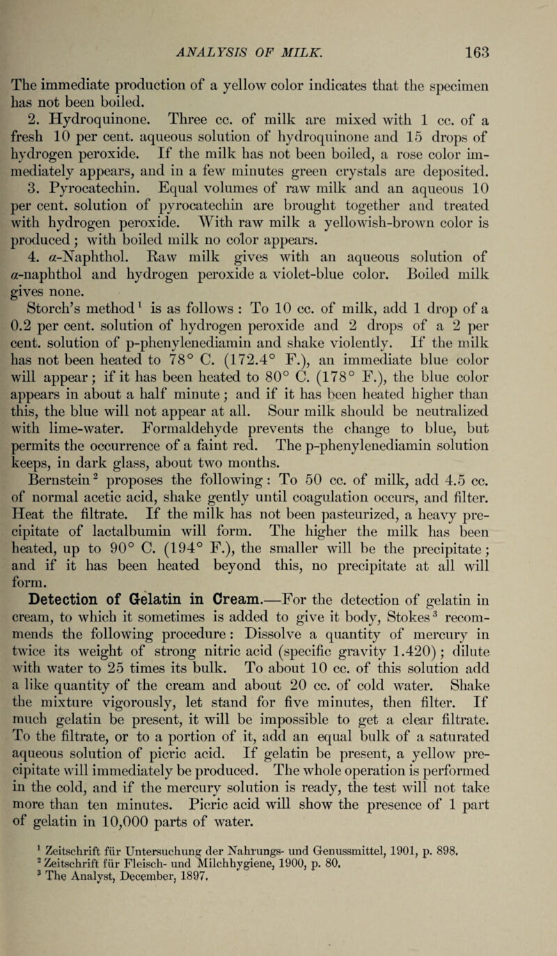 The immediate production of a yellow color indicates that the specimen has not been boiled. 2. Hydroquinone. Three cc. of milk are mixed with 1 cc. of a fresh 10 per cent, aqueous solution of hydroquinone and 15 drops of hydrogen peroxide. If the milk has not been boiled, a rose color im¬ mediately appears, and in a few minutes green crystals are deposited. 3. Pyrocatechin. Equal volumes of raw milk and an aqueous 10 per cent, solution of pyrocatechin are brought together and treated with hydrogen peroxide. With raw milk a yellowish-brown color is produced; with boiled milk no color appears. 4. a-Naphthol. Raw milk gives with an aqueous solution of a-naphthol and hydrogen peroxide a violet-blue color. Boiled milk gives none. Storch’s method1 is as follows : To 10 cc. of milk, add 1 drop of a 0.2 per cent, solution of hydrogen peroxide and 2 drops of a 2 per cent, solution of p-phenylenediamin and shake violently. If the milk has not been heated to 78° C. (172.4° F.), an immediate blue color will appear; if it has been heated to 80° C. (178° F.), the blue color appears in about a half minute; and if it has been heated higher than this, the blue will not appear at all. Sour milk should be neutralized with lime-water. Formaldehyde prevents the change to blue, but permits the occurrence of a faint red. The p-phenylenediamin solution keeps, in dark glass, about two months. Bernstein2 proposes the following: To 50 cc. of milk, add 4.5 cc. of normal acetic acid, shake gently until coagulation occurs, and filter. Heat the filtrate. If the milk has not been pasteurized, a heavy pre¬ cipitate of lactalbumin will form. The higher the milk has been heated, up to 90° C. (194° F.), the smaller will be the precipitate; and if it has been heated beyond this, no precipitate at all will form. Detection of Gelatin in Cream.—For the detection of gelatin in cream, to which it sometimes is added to give it body, Stokes3 recom¬ mends the following procedure : Dissolve a quantity of mercury in twice its weight of strong nitric acid (specific gravity 1.420); dilute with water to 25 times its bulk. To about 10 cc. of this solution add a like quantity of the cream and about 20 cc. of cold water. Shake the mixture vigorously, let stand for five minutes, then filter. If much gelatin be present, it will be impossible to get a clear filtrate. To the filtrate, or to a portion of it, add an equal bulk of a saturated aqueous solution of picric acid. If gelatin be present, a yellow pre¬ cipitate will immediately be produced. The whole operation is performed in the cold, and if the mercury solution is ready, the test will not take more than ten minutes. Picric acid will show the presence of 1 part of gelatin in 10,000 parts of water. 1 Zeitschrift fiir Untersuchung der Nahrungs- und Genussmittel, 1901, p. 898, 2 Zeitschrift fiir Fleisch- und Milchhygiene, 1900, p. 80, 3 The Analyst, December, 1897,