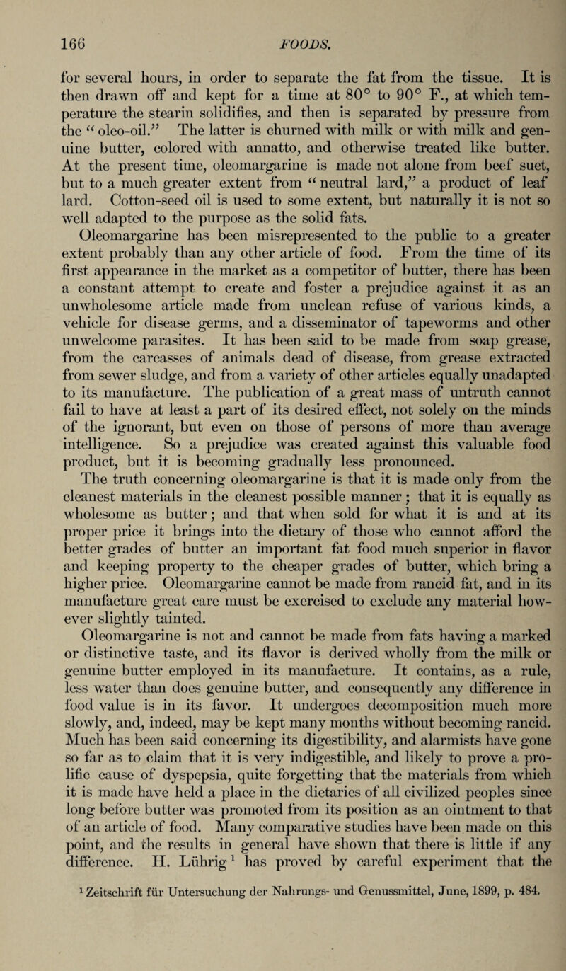 for several hours, in order to separate the fat from the tissue. It is then drawn off and kept for a time at 80° to 90° F., at which tem¬ perature the stearin solidifies, and then is separated by pressure from the “ oleo-oil.” The latter is churned with milk or with milk and gen¬ uine butter, colored with annatto, and otherwise treated like butter. At the present time, oleomargarine is made not alone from beef suet, but to a much greater extent from “ neutral lard/’ a product of leaf lard. Cotton-seed oil is used to some extent, but naturally it is not so well adapted to the purpose as the solid fats. Oleomargarine has been misrepresented to the public to a greater extent probably than any other article of food. From the time of its first appearance in the market as a competitor of butter, there has been a constant attempt to create and foster a prejudice against it as an unwholesome article made from unclean refuse of various kinds, a vehicle for disease germs, and a disseminator of tapeworms and other unwelcome parasites. It has been said to be made from soap grease, from the carcasses of animals dead of disease, from grease extracted from sewer sludge, and from a variety of other articles equally unadapted to its manufacture. The publication of a great mass of untruth cannot fail to have at least a part of its desired effect, not solely on the minds of the ignorant, but even on those of persons of more than average intelligence. So a prejudice was created against this valuable food product, but it is becoming gradually less pronounced. The truth concerning oleomargarine is that it is made only from the cleanest materials in the cleanest possible manner; that it is equally as wholesome as butter; and that when sold for what it is and at its proper price it brings into the dietary of those who cannot afford the better grades of butter an important fat food much superior in flavor and keeping property to the cheaper grades of butter, which bring a higher price. Oleomargarine cannot be made from rancid fat, and in its manufacture great care must be exercised to exclude any material how¬ ever slightly tainted. Oleomargarine is not and cannot be made from fats having a marked or distinctive taste, and its flavor is derived wholly from the milk or genuine butter employed in its manufacture. It contains, as a rule, less water than does genuine butter, and consequently any difference in food value is in its favor. It undergoes decomposition much more slowly, and, indeed, may be kept many months without becoming rancid. Much has been said concerning its digestibility, and alarmists have gone so far as to claim that it is very indigestible, and likely to prove a pro¬ lific cause of dyspepsia, quite forgetting that the materials from which it is made have held a place in the dietaries of all civilized peoples since long before butter was promoted from its position as an ointment to that of an article of food. Many comparative studies have been made on this point, and the results in general have shown that there is little if any difference. H. Lfihrig1 has proved by careful experiment that the 1 Zeitsckrift fiir Untersuchung der Nahrungs- und Genussmittel, June, 1899, p. 484.