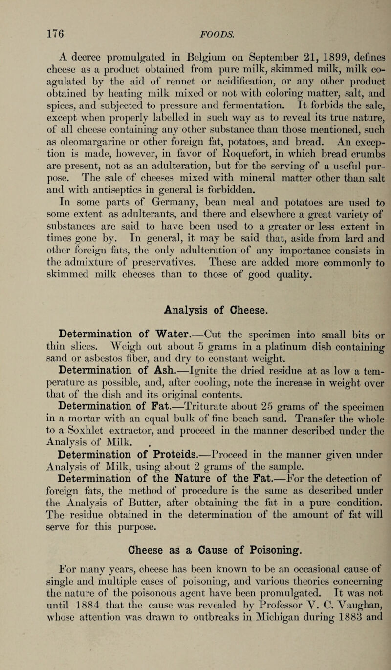 A decree promulgated in Belgium on September 21, 1899, defines cheese as a product obtained from pure milk, skimmed milk, milk co¬ agulated by the aid of rennet or acidification, or any other product obtained by heating milk mixed or not with coloring matter, salt, and spices, and subjected to pressure and fermentation. It forbids the sale, except when properly labelled in such way as to reveal its true nature, of all cheese containing any other substance than those mentioned, such as oleomargarine or other foreign fat, potatoes, and bread. An excep¬ tion is made, however, in favor of Roquefort, in which bread crumbs are present, not as an adulteration, but for the serving of a useful pur¬ pose. The sale of cheeses mixed with mineral matter other than salt and with antiseptics in general is forbidden. In some parts of Germany, bean meal and potatoes are used to some extent as adulterants, and there and elsewhere a great variety of substances are said to have been used to a greater or less extent in times gone by. In general, it may be said that, aside from lard and other foreign fats, the only adulteration of any importance consists in the admixture of preservatives. These are added more commonly to skimmed milk cheeses than to those of good quality. Analysis of Cheese. Determination of Water.—Cut the specimen into small bits or thin slices. Weigh out about 5 grams in a platinum dish containing sand or asbestos fiber, and dry to constant weight. Determination of Ash.—Ignite the dried residue at as low a tem¬ perature as possible, and, after cooling, note the increase in weight over that of the dish and its original contents. Determination of Fat.—Triturate about 25 grams of the specimen in a mortar with an equal bulk of fine beach sand. Transfer the whole to a Soxhlet extractor, and proceed in the manner described under the Analysis of Milk. Determination of Proteids.—Proceed in the manner given under Analysis of Milk, using about 2 grams of the sample. Determination of the Nature of the Fat.—For the detection of foreign fats, the method of procedure is the same as described under the Analysis of Butter, after obtaining the fat in a pure condition. The residue obtained in the determination of the amount of fat will serve for this purpose. Cheese as a Cause of Poisoning*. For many years, cheese has been known to be an occasional cause of single and multiple cases of poisoning, and various theories concerning the nature of the poisonous agent have been promulgated. It was not until 1884 that the cause was revealed by Professor V. C. Vaughan, whose attention was drawn to outbreaks in Michigan during 1883 and