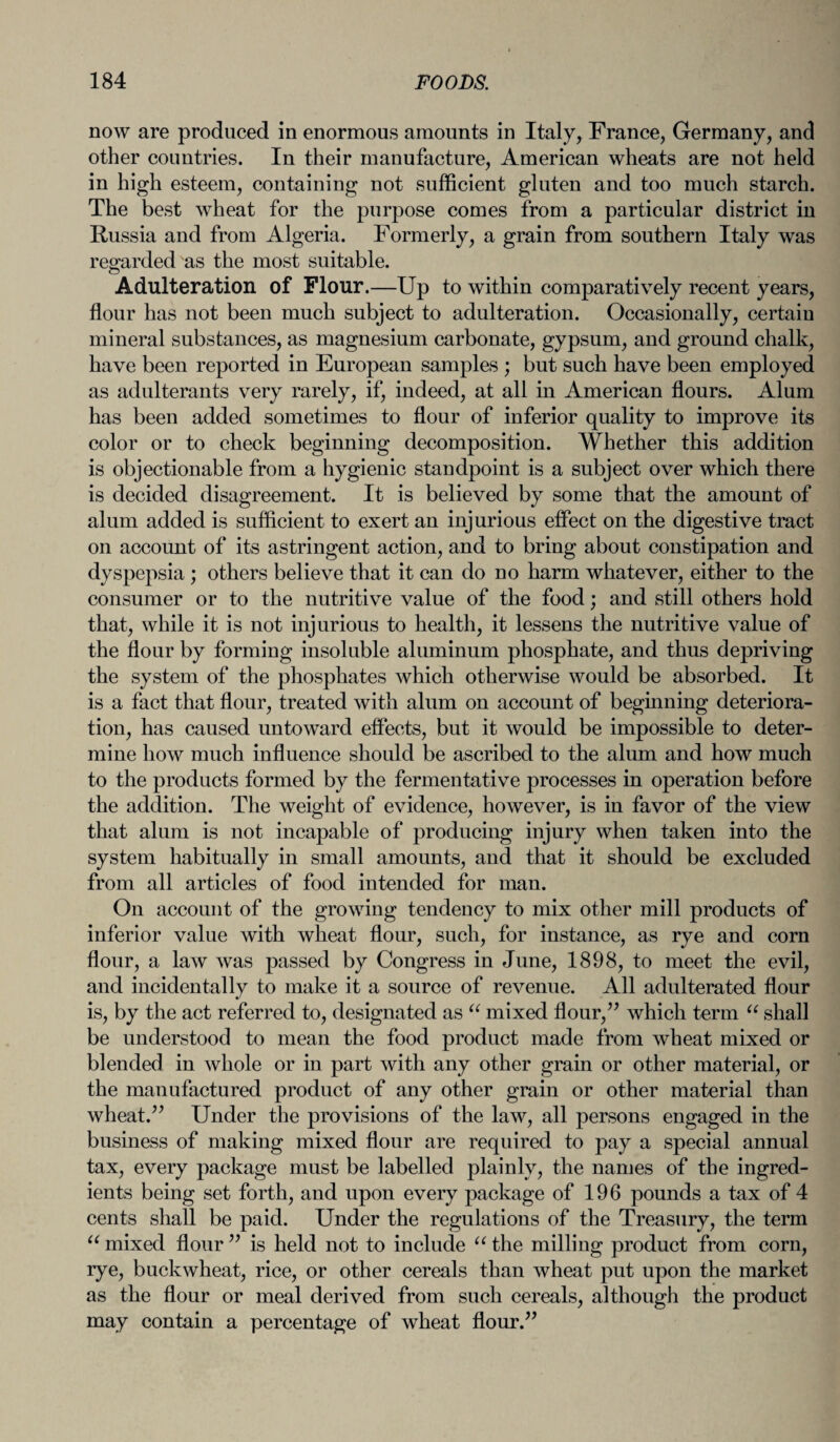 now are produced in enormous amounts in Italy, France, Germany, and other countries. In their manufacture, American wheats are not held in high esteem, containing not sufficient gluten and too much starch. The best wheat for the purpose comes from a particular district in Russia and from Algeria. Formerly, a grain from southern Italy was regarded as the most suitable. Adulteration of Flour.—Up to within comparatively recent years, flour has not been much subject to adulteration. Occasionally, certain mineral substances, as magnesium carbonate, gypsum, and ground chalk, have been reported in European samples ; but such have been employed as adulterants very rarely, if, indeed, at all in American flours. Alum has been added sometimes to flour of inferior quality to improve its color or to check beginning decomposition. Whether this addition is objectionable from a hygienic standpoint is a subject over which there is decided disagreement. It is believed by some that the amount of alum added is sufficient to exert an injurious effect on the digestive tract on account of its astringent action, and to bring about constipation and dyspepsia ; others believe that it can do no harm whatever, either to the consumer or to the nutritive value of the food; and still others hold that, while it is not injurious to health, it lessens the nutritive value of the flour by forming insoluble aluminum phosphate, and thus depriving the system of the phosphates which otherwise would be absorbed. It is a fact that flour, treated with alum on account of beginning deteriora¬ tion, has caused untoward effects, but it would be impossible to deter¬ mine how much influence should be ascribed to the alum and how much to the products formed by the fermentative processes in operation before the addition. The weight of evidence, however, is in favor of the view that alum is not incapable of producing injury when taken into the system habitually in small amounts, and that it should be excluded from all articles of food intended for man. On account of the growing tendency to mix other mill products of inferior value with wheat flour, such, for instance, as rye and corn flour, a law was passed by Congress in June, 1898, to meet the evil, and incidentally to make it a source of revenue. All adulterated flour is, by the act referred to, designated as “ mixed flour,” which term u shall be understood to mean the food product made from wheat mixed or blended in whole or in part with any other grain or other material, or the manufactured product of any other grain or other material than wheat.” Under the provisions of the law, all persons engaged in the business of making mixed flour are required to pay a special annual tax, every package must be labelled plainly, the names of the ingred¬ ients being set forth, and upon every package of 196 pounds a tax of 4 cents shall be paid. Under the regulations of the Treasury, the term u mixed flour ” is held not to include “ the milling product from corn, rye, buckwheat, rice, or other cereals than wheat put upon the market as the flour or meal derived from such cereals, although the product may contain a percentage of wheat flour.”