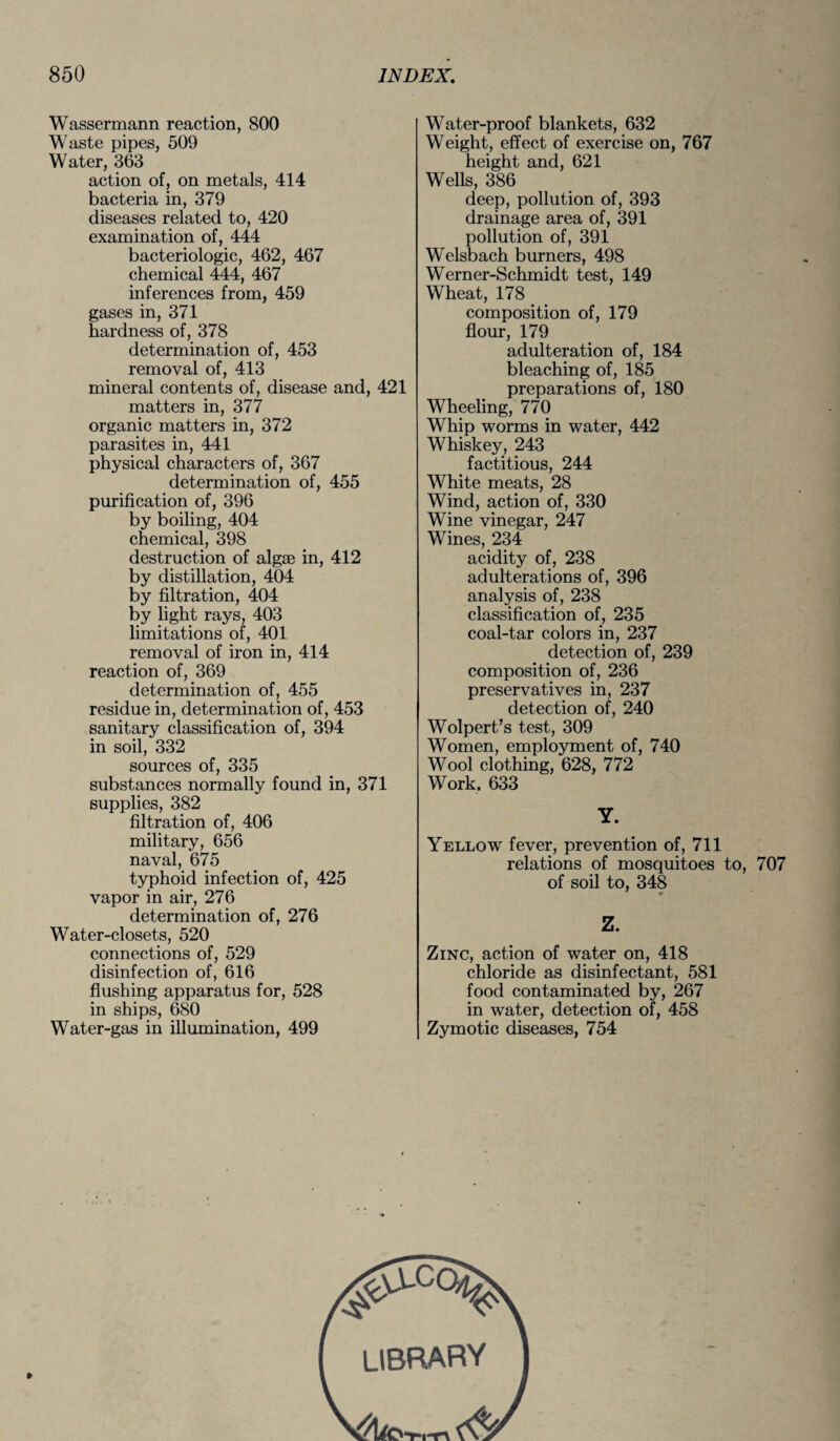 Wassermann reaction, 800 Waste pipes, 509 Water, 363 action of, on metals, 414 bacteria in, 379 diseases related to, 420 examination of, 444 bacteriologic, 462, 467 chemical 444, 467 inferences from, 459 gases in, 371 hardness of, 378 determination of, 453 removal of, 413 mineral contents of, disease and, 421 matters in, 377 organic matters in, 372 parasites in, 441 physical characters of, 367 determination of, 455 purification of, 396 by boiling, 404 chemical, 398 destruction of algae in, 412 by distillation, 404 by filtration, 404 by light rays, 403 limitations of, 401 removal of iron in, 414 reaction of, 369 determination of, 455 residue in, determination of, 453 sanitary classification of, 394 in soil, 332 sources of, 335 substances normally found in, 371 supplies, 382 filtration of, 406 military, 656 naval, 675 typhoid infection of, 425 vapor in air, 276 determination of, 276 Water-closets, 520 connections of, 529 disinfection of, 616 flushing apparatus for, 528 in ships, 680 Water-gas in illumination, 499 Water-proof blankets, 632 Weight, effect of exercise on, 767 height and, 621 Wells, 386 deep, pollution of, 393 drainage area of, 391 pollution of, 391 Welsbach burners, 498 Werner-Schmidt test, 149 Wheat, 178 composition of, 179 flour, 179 adulteration of, 184 bleaching of, 185 preparations of, 180 Wheeling, 770 Whip worms in water, 442 Whiskey, 243 factitious, 244 White meats, 28 Wind, action of, 330 Wine vinegar, 247 Wines, 234 acidity of, 238 adulterations of, 396 analysis of, 238 classification of, 235 coal-tar colors in, 237 detection of, 239 composition of, 236 preservatives in, 237 detection of, 240 Wolpert’s test, 309 Women, employment of, 740 Wool clothing, 628, 772 Work, 633 Y. Yellow fever, prevention of, 711 relations of mosquitoes to, 707 of soil to, 348 Z. Zinc, action of water on, 418 chloride as disinfectant, 581 food contaminated by, 267 in water, detection of, 458 Zymotic diseases, 754 library