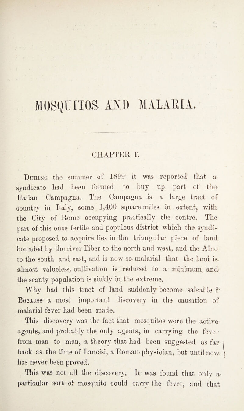 During the summer of 1890 it was reported that a- syndicate had been formed to buy up part of the Italian Campagna, The Campagna is a large tract of country in Italy, some 1,400 square miles in extent, with the City of Rome occupying practically the centre. The part of this once fertile and populous district which the syndi¬ cate proposed to acquire lies in the triangular piece of land bounded by the river Tiber to the north and west, and the Aino to the south and east, and is now so malarial that the land is almost valueless, cultivation is reduced to a minimum/ and the scanty population is sickly in the extreme. Why had this tract of land suddenly become saleable ?• Because a most important discovery in the causation of malarial fever had been made. This discovery was the fact that mosquitos were the active agents, and probably the only agents,, in carrying the fever from man to man, a theory that had been suggested as far back as the time of Lancisi, a Roman! physician, but until now has never been proved. This was not all the discovery. It was found that only a particular sort of mosquito could carry the fever, and that