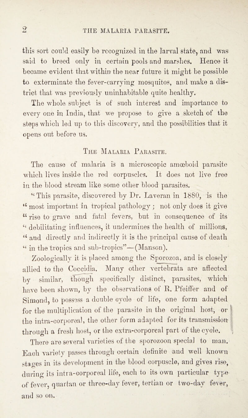 O' this sort could easily be recognized in the larval state,, and was said to breed only in certain pools and marshes. Hence it became evident that within the near future it might be possible to exterminate the fever-carrying mosquitos, and make a dis¬ trict that was previously uninhabitable quite healthy* The whole subject is of such interest and importance to every one in India, that we propose to give a sketch of the steps which led up to this discovery, and the possibilities that it opens out before us. The Malaria Parasite. The cause of malaria is a microscopic amoeboid parasite which lives inside the red corpuscles. It does not live free in the blood stream like some other blood parasites. * This parasite, discovered by Dr. Laveran in 1880, is the u most important in tropical pathology ; not only does it give 44 rise to grave and fatal fevers, but in consequence of its “ debilitating influences, it undermines the health of millions, u and directly and indirectly it is the principal cause of death in the tropics and sub-tropics”—(Manson). Zoologically it is placed among the Sporozoa, and is closely allied to the Coccidia. Many other vertebrata are affected by similar, though specifically distinct, parasites, which have been shown, by the observations of R. Pfeiffer and of Simond, to possess a double cycle of life, one form adapted for the multiplication of the parasite in the original host, or the intra-corporeal, the other form adapted for its transmission through a fresh host, or the extra-corporeal part of the cycle. There are several varieties of the sporozoon special to man. Each variety passes through certain definite and well known stages in its development in the blood corpuscle, and gives rise, during its intra-corporeal life, each to its own particular type of fever, quartan or three-day fever, tertian or two-day fever, and so on.
