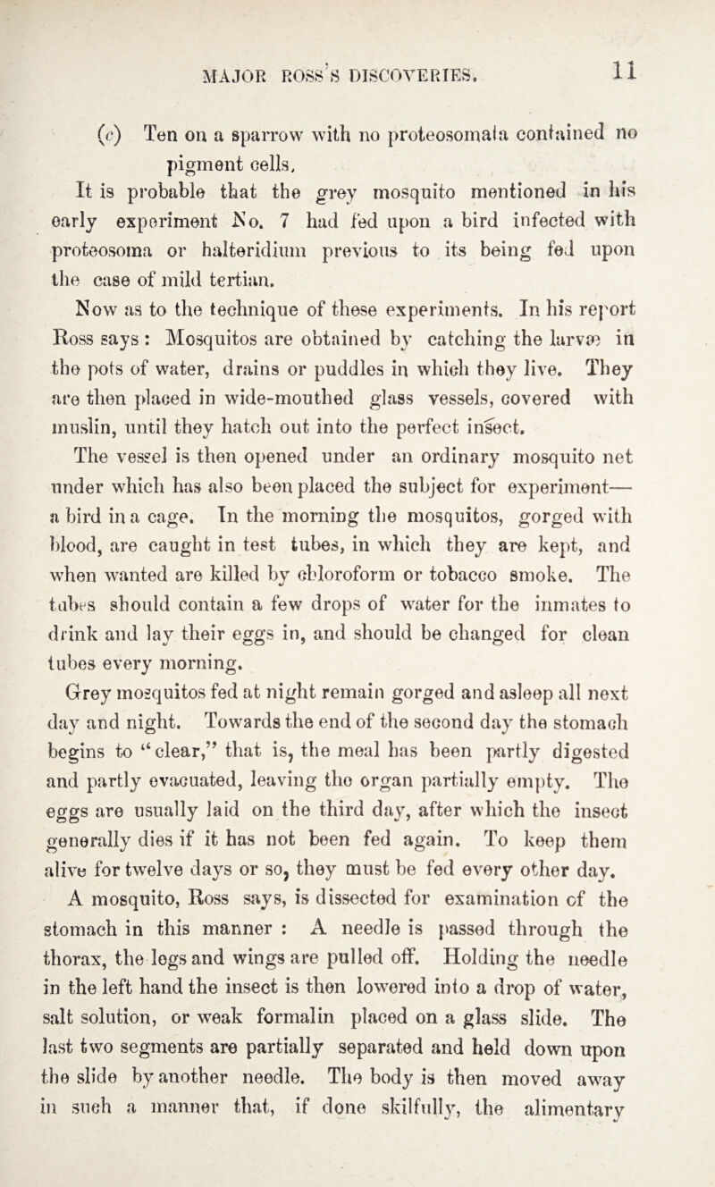 (c) Ten on a sparrow with no proteosomala contained no pigment cells. It is probable that the grey mosquito mentioned in his early experiment No. 7 had fed upon a bird infected with proteosoma or halteridium previous to its being fed upon the case of mild tertian. Now as to the technique of these experiments. In his report Ross says : Mosquitos are obtained by catching the larvae in the pots of water, drains or puddles in which they live. They are then placed in wide-mouthed glass vessels, covered with muslin, until they hatch out into the perfect insect. The vessel is then opened under an ordinary mosquito net under which has also been placed the subject for experiment— a bird in a cage. In the morning the mosquitos, gorged with blood, are caught in test tubes, in which they are kept, and when wanted are killed by chloroform or tobacco smoke. The tabes should contain a few drops of water for the inmates to drink and lay their eggs in, and should be changed for clean tubes every morning. Grey mosquitos fed at night remain gorged and asleep all next day and night. Towards the end of the second day the stomach begins to “clear,” that is, the meal has been partly digested and partly evacuated, leaving the organ partially empty. The eggs are usually laid on the third day, after which the insect generally dies if it has not been fed again. To keep them alive for twelve days or so? they must be fed every other day. A mosquito, Ross says, is dissected for examination of the stomach in this manner : A needle is passed through the thorax, the legs and wings are pulled off. Holding the needle in the left hand the insect is then lowered into a drop of water, salt solution, or weak formalin placed on a glass slide. The last two segments are partially separated and held down upon the slide by another needle. The body is then moved away in such a manner that, if done skilfully, the alimentary