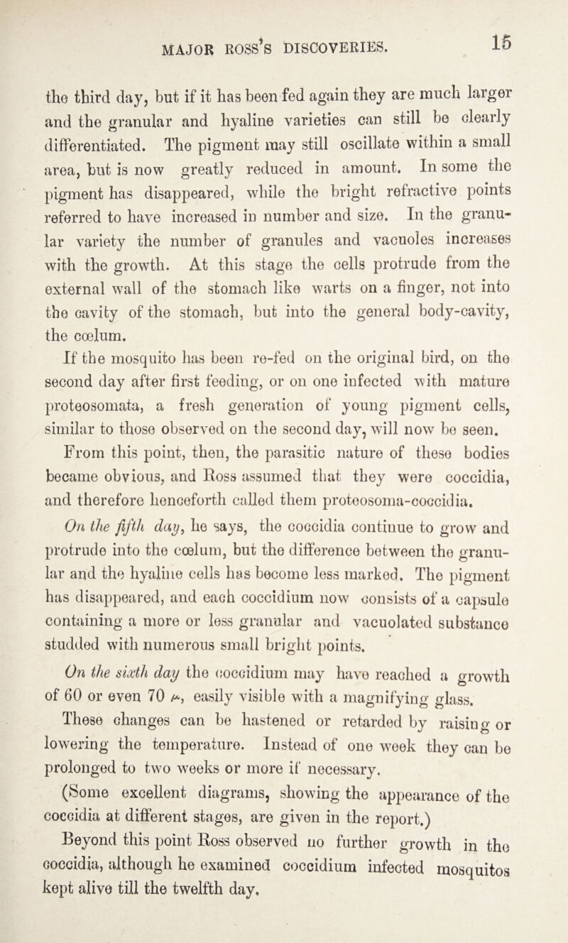 the third day, but if it has been fed again they are much larger and the granular and hyaline varieties can still be clearly differentiated. The pigment may still oscillate within a small area, but is now greatly reduced in amount. In some the pigment has disappeared, while the bright refractive points referred to have increased in number and size. In the granu¬ lar variety the number of granules and vacuoles increases with the growth. At this stage the cells protrude from the external wall of the stomach like warts on a finger, not into the cavity of the stomach, but into the general body-cavity, the coelum. If the mosquito has been re-fed on the original bird, on the second day after first feeding, or on one infected with mature proteosomata, a fresh generation of young pigment cells, similar to those observed on the second day, will now be seen. From this point, then, the parasitic nature of these bodies became obvious, and Boss assumed that they were coccidia, and therefore henceforth called them proteosoma-coccidia. On the fifth day, he says, the coccidia continue to grow and protrude into the coelum, but the difference between the granu¬ lar and the hyaline cells has become less marked. The pigment has disappeared, and each coccidium now consists of a capsule containing a more or less granular and vacuolated substance studded with numerous small bright points. On the sixth day the coccidium may have reached a growth of 60 or even 70 easily visible with a magnifying glass. These changes can be hastened or retarded by raising or lowering the temperature. Instead of one week they can be prolonged to two weeks or more if necessary. (Some excellent diagrams, showing the appearance of the coccidia at different stages, are given in the report.) Beyond this point Ross observed no further growth in the coccidia, although he examined coccidium infected mosquitos kept alive till the twelfth day.