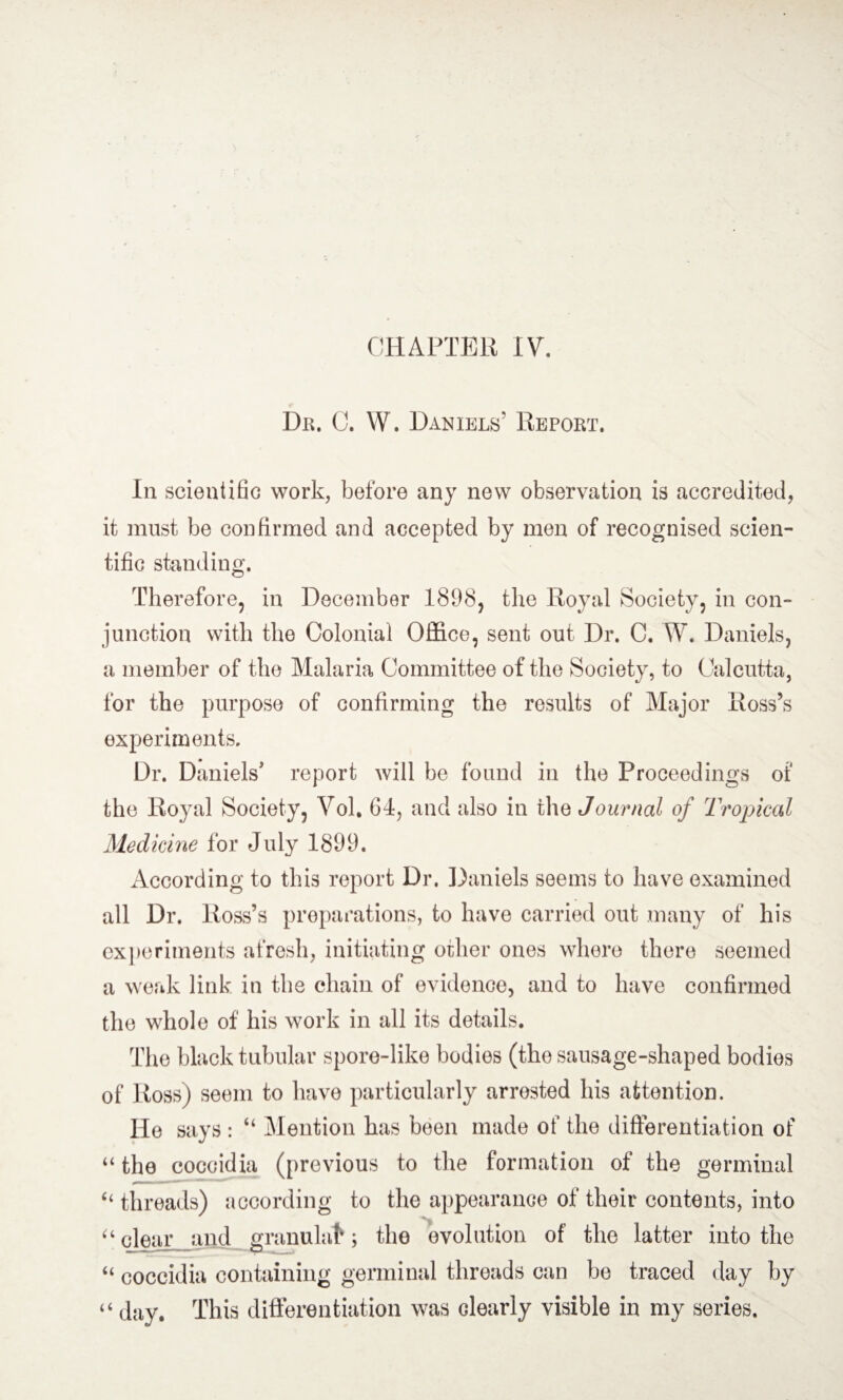 Dr. C. W. Daniels’ Report. In scientific work, before any new observation is accredited, it must be confirmed and accepted by men of recognised scien¬ tific standing. Therefore, in December 1898, the Royal Society, in con- junction with the Colonial Office, sent out Dr. C. W. Daniels, a member of the Malaria Committee of the Society, to Calcutta, for the purpose of confirming the results of Major Ross’s experiments. Dr. Daniels' report will be found in the Proceedings of the Royal Society, Vol, 64, and also in the Journal of Tropical Medicine for July 1899. According to this report Dr. Daniels seems to have examined all Dr. Ross’s preparations, to have carried out many of his experiments afresh, initiating oilier ones where there seemed a weak link in the chain of evidence, and to have confirmed the whole of his work in all its details. The black tubular spore-like bodies (the sausage-shaped bodies of Ross) seem to have particularly arrested his attention. He says : “ Mention has been made of the differentiation of “ the coccidia (previous to the formation of the germinal “ threads) according to the appearance of their contents, into “clear and granulafr; the evolution of the latter into the “ coccidia containing germinal threads can be traced day by “ day. This differentiation was dearly visible in my series.