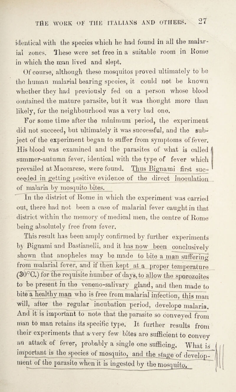 identical with the species which he had found in all the malar¬ ial zones. These were set free in a suitable room in Koine in which the man lived and slept. Of course, although these mosquitos proved ultimately to be the human malarial bearing species, it could not be known whether they had previously fed on a person whose blood contained the mature parasite, but it was thought more than likely, for the neighbourhood was a very bad one. For some time after the minimum period, the experiment did not succeed, but ultimately it was successful, and the sub¬ ject of the experiment began to suffer from symptoms of fever. His blood was examined and the parasites of what is called summer-autumn fever, identical with the type of fever which prevailed at Maccarese, were found. Thus Bignami first suc¬ ceeded in getting positive evidence of the direct inoculation of malaria by mosquito bites. In the district of Rome in which the experiment was carried out, there had not been a case of malarial fever caught in that district within the memory of medical men, the centre of Rome being absolutely free from fever. This result has been amply confirmed by further experiments b) Bignami and Bastianelli, and it lias now been conclusively shown that anopheles may be made to bite a man suffering from malarial fever, and if then kept at a proper temperature (30°C.) for the requisite number of days, to allow the sporozoites to be present in the veneno-salivary gland, and then made to bite a healthy man who is free from malariaHnfection, this man will, after the regular incubation period, develop© malaria. And it is important to note that the parasite so conveyed from man to man retains its specific type. It further results from their experiments that a-very few bites are sufficient to convey an attack of fever, probably a single one sufficing. What is important is the species of mosquito, and the stage of de^op- ment of the parasite when it is ingested by the mosquito.