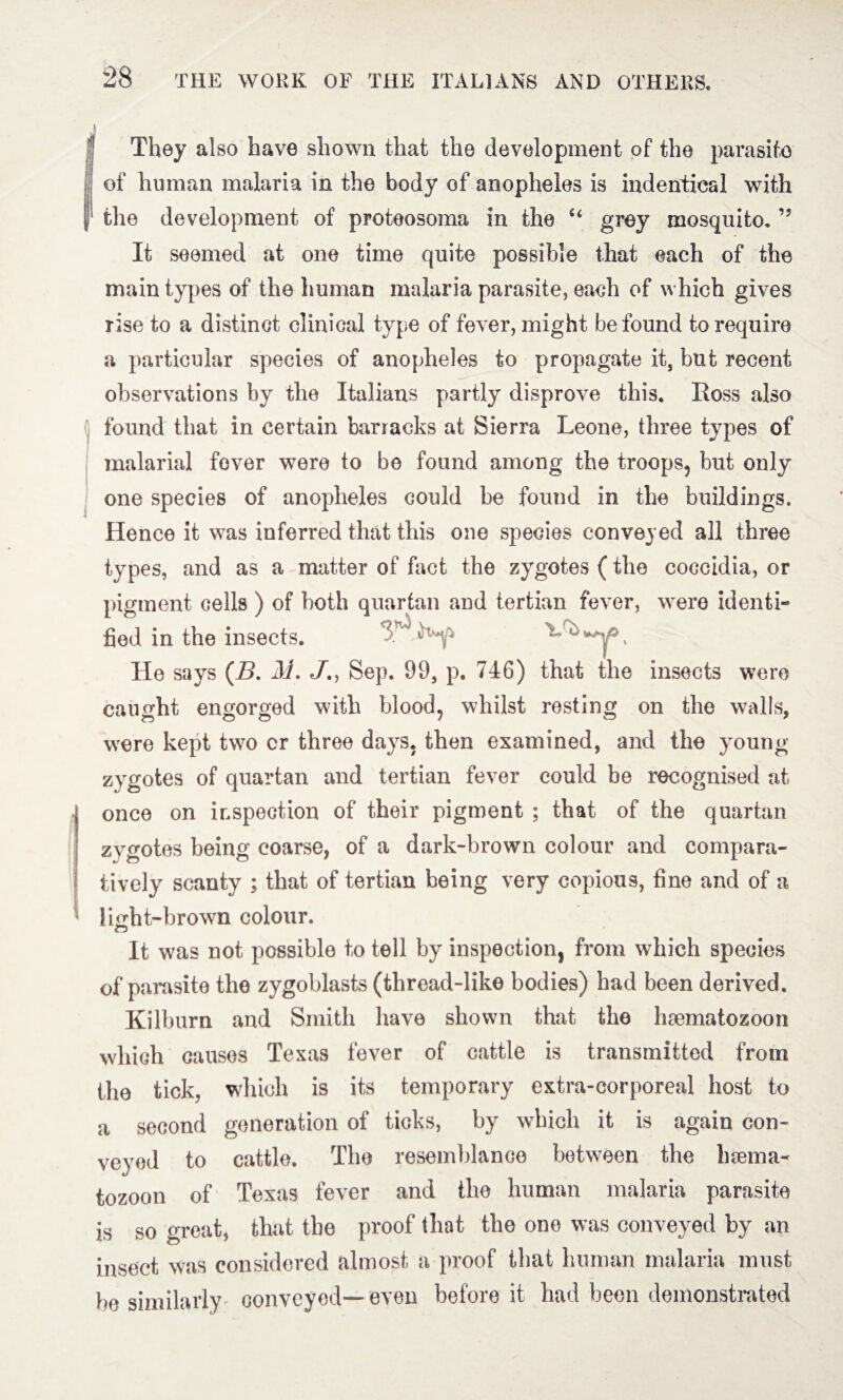 They also have shown that the development of the parasite of human malaria in the body of anopheles is indentical with the development of proteosoma in the u grey mosquito. It seemed at one time quite possible that each of the main types of the human malaria parasite, each of which gives rise to a distinct clinical type of fever, might be found to require a particular species of anopheles to propagate it, but recent observations by the Italians partly disprove this. Eoss also found that in certain barracks at Sierra Leone, three types of malarial fever were to be found among the troops, but only one species of anopheles could be found in the buildings. Hence it was inferred that this one species conveyed all three types, and as a matter of fact the zygotes (the coccidia, or pigment cells ) of both quartan and tertian fever, were identi¬ 3^ fied in the insects. He says (B. M. J., Sep. 99, p. 746) that the insects were caught engorged with blood, whilst resting on the walls, were kept two cr three days, then examined, and the young zygotes of quartan and tertian fever could be recognised at once on inspection of their pigment ; that of the quartan zygotes being coarse, of a dark-brown colour and compara¬ tively scanty ; that of tertian being very copious, fine and of a Imht-brown colour. It was not possible to tell by inspection, from which species of parasite the zygoblasts (thread-like bodies) had been derived. Kilburn and Smith have shown that the haematozoon which causes Texas fever of cattle is transmitted from the tick, which is its temporary extra-corporeal host to a second generation of ticks, by which it is again con¬ veyed to cattle. The resemblance between the hsema- tozoon of Texas fever and the human malaria parasite is so great, that the proof that the one was conveyed by an insect was considered almost a proof that human malaria must be similarly conveyed—even before it had been demonstrated