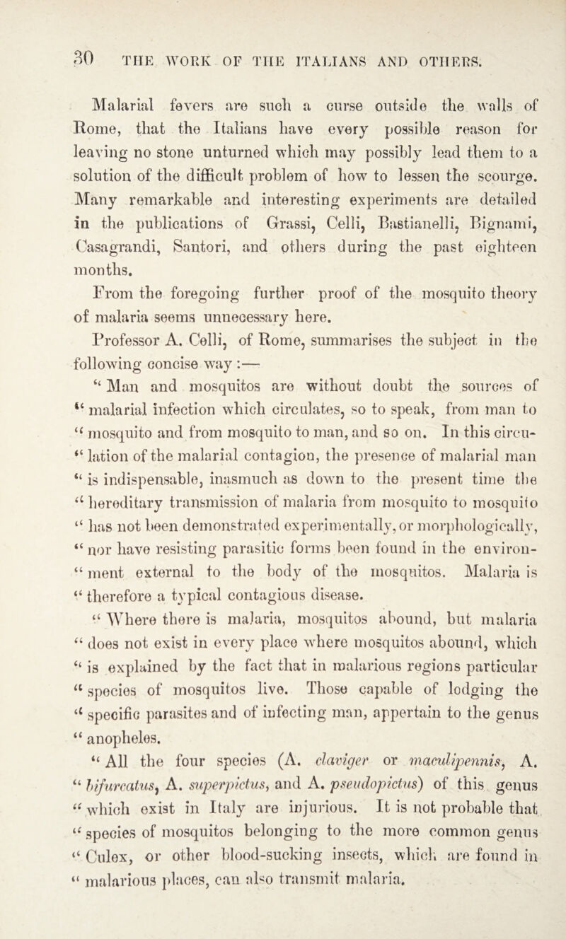 Malarial fevers are such a curse outside the walls of Rome, that the Italians have every possible reason for leaving no stone unturned which may possibly lead them to a solution of the difficult problem of how to lessen the scourge. Many remarkable and interesting experiments are detailed in the publications of Grassi, Celli, Bastianelli, Bignami, Casagrandi, Santori, and others during the past eighteen months. From the foregoing further proof of the mosquito theory of malaria seems unnecessary here. Professor A. Celli, of Rome, summarises the subject in the following concise way :— “ Man and mosquitos are without doubt the sources of malarial infection which circulates, so to speak, from man to li mosquito and from mosquito to man, and so on. In this circu- “ lation of the malarial contagion, the presence of malarial man “ is indispensable, inasmuch as down to the present time the u hereditary transmission of malaria from mosquito to mosquito “ has not been demonstrated experimentally, or morphologically, “ nor have resisting parasitic forms been found in the environ- “ ment external to the body of the mosquitos. Malaria is “ therefore a typical contagious disease. “ Where there is malaria, mosquitos abound, but malaria “ does not exist in every place where mosquitos abound, which “ is explained by the fact that in malarious regions particular u species of mosquitos live. Those capable of lodging the <c specific parasites and of infecting man, appertain to the genus “ anopheles. “ All the four species (A. claviger or maculipennis, A. “ hifurcatus, A. superpictus, and A. pseudopictus) of this genus “ which exist in Italy are injurious. It is not probable that “ species of mosquitos belonging to the more common genus “ Culex, or other blood-sucking insects, which are found in “ malarious places, can also transmit malaria.