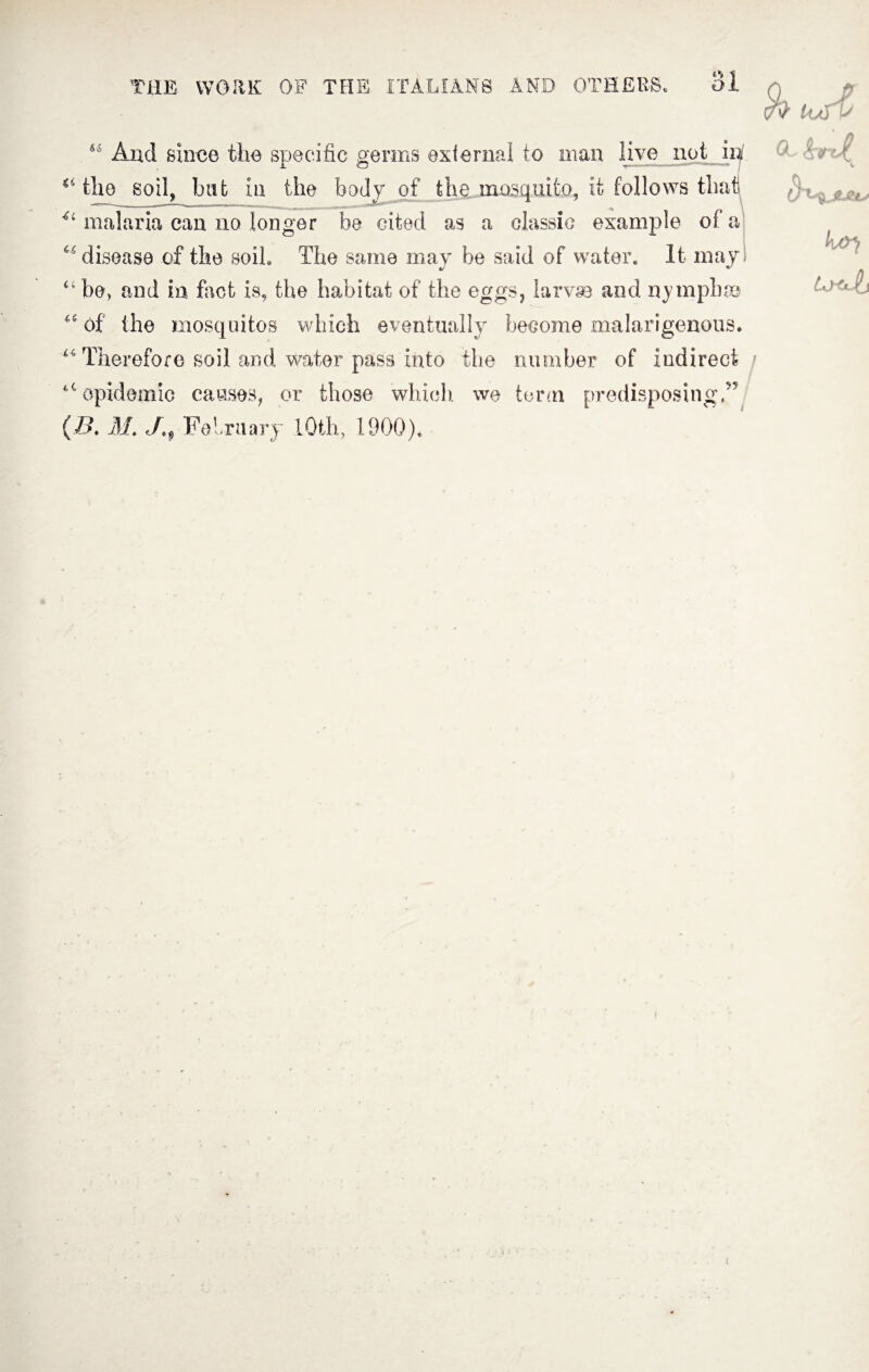 «*» ^ UmO “ And since the specific germs external to man live not in “the soil, bat in the body of the mosquito, it follows that 41 malaria can no longer be cited as a classic example of a “ disease of the soil. The same may be said of water. It may “be, and in foot is, the habitat of the eggs, larvae and nymph® “ of the mosquitos which eventually become malarigenous. “Therefore soil and water pass into the number of indirect “epidemic causes, or those which, we term predisposing,” (B. M. February lOth, 1900).