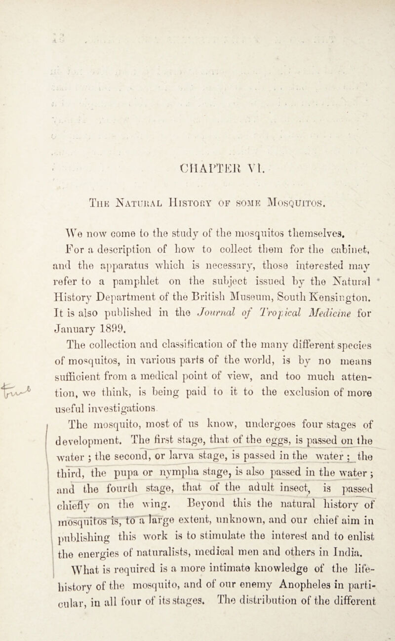 The Natural History of some Mosquitos. We now come to the study of the mosquitos themselves. For a description of how to collect them for the cabinet, and the apparatus which is necessary, those interested may refer to a pamphlet on the subject issued by the Natural History Department of the British Museum, South Kensington. It is also published in the Journal of Tropical Medicine for January 1899. The collection and classification of the many different species of mosquitos, in various parts of the world, is by no means sufficient from a medical point of view, and too much atten¬ tion, we think, is being paid to it to the exclusion of more useful investigations. The mosquito, most of us know, undergoes four stages of development. The first stage, that of the eggs, is passed on the water ; the second, or larva stage, is passed in the water : the third, the pupa or nympha stage, is also passed in the water ; a,nd the fourth stage, that of the adult insect, is passed chiefly on the wing. Beyond this the natural history of mosquitos is, to a large extent, unknown, and our chief aim in publishing this work is to stimulate the interest and to enlist the energies of naturalists, medical men and others in India. What is required is a more intimate knowledge of the life- history of the mosquito, and of our enemy Anopheles in parti¬ cular, in all four of its stages. The distribution of the different