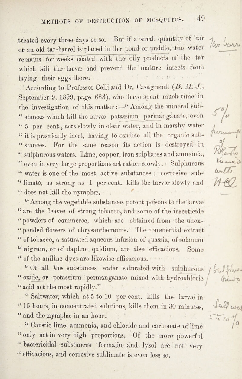 treated every three days or so. Bat if a small quantity of tar or an old tar-barrel is placed in the pond or puddle, the water remains for weeks coated with the oily products of the tar which kill the larvae and prevent the mature insects from laying their eggs there. According to Professor Gel h and Dr. Casagrandi (/?. M. T., September 9, 1899, page 688), who have spent much time in the investigation of this matter :—44 Among the mineral suh- 44 stances which kill the larvae potassium permanganate, even 44 5 per cent., acts slowly in clear water, and in marshy water 44 it is practically inert, having to oxidise all the organic sub- “ stances. For the same reason its action is destroyed in 44 sulphurous waters^ Lime, copper, iron sulphates and ammonia, 44 even in very large proportions act rather slowly. Sulphurous u water is one of the most active substances ; corrosive sub- 44 lunate, as strong as 1 per cent., kills the larvae slowly and 44 does not kill the nymphae. Among the vegetable substances potent poisons to the larvae 44 are the leaves of strong tobacco, and some of the insecticide ‘4 powders of commerce, which are obtained from the unex- “panded flowers of chrysanthemums. The commercial extract 44 of tobacco, a saturated aqueous infusion of quassia, of solarium u nigrum, or of daphne quidium, are also efficacious. Some a of the aniline dyes are likewise efficacious. i4Of all the substances water saturated with sulphurous 44 oxide, or potassium permanganate mixed with hydrochloric 44 acid act the most rapidly.’5 44 Saltwater, which at 5 to 10 per cent, kills the larvae in 4415 hours, in concentrated solutions, kills them in 30 minutes, 44 and the nymphae in an hour. u Caustic lime, ammonia, and chloride and carbonate of lime * ' » “ only act in very high proportions. Of the more powerful “ bactericidal substances formalin and lysol are not very “ efficacious, and corrosive sublimate is even less so, 'JCv1 '-,Z*AAi A, ■ w (pkx Salty to^ nr!c j