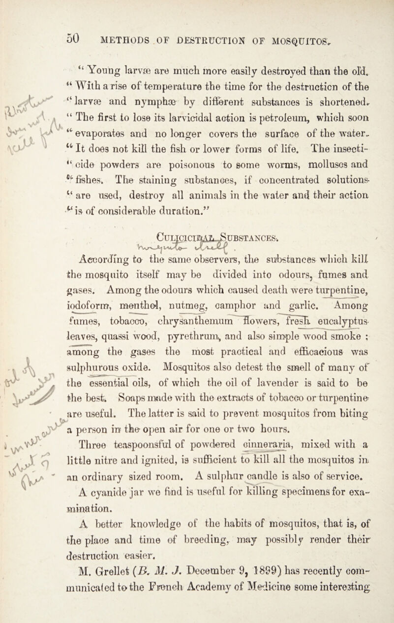 Young larvae are much more easily destroyed than the old, H With arise of temperature the time for the destruction of the 14 larvae and nymphae by different substances is shortened* u The first to lose its larvicidal action is petroleum, which soon evaporates and no longer covers the surface of the water. u It doe3 not kill the fish or lower forms of life. The insects 14 cide powders are poisonous to some worms, molluscs and ^fishes. The staining substances, if concentrated solutions- Ct are used, destroy all animals in the water and their action c‘ is of considerable duration.’* CuLIClCI^Aj^BUB&TANCES. According to the same observer, the substances which kill the mosquito itself may be divided into odours, fumes and gases. Among the odours which caused death were turpentine, iodoform, menthol, nutmeg, camphor and garlic. Among fumes, tobacco, chrysanthemumr~~ffowersrTresIi eucalyptus leaves, quassi wood, pyrethrum, and also simple wrood smoke : among the gases the most practical and efficacious was sulphurous oxide. Mosquitos also detest the smell of many of the essential oils, of which the oil of la vender is said to be the best. Soaps made with the extracts of tobacco or turpentine are useful. The latter is said to prevent mosquitos from biting a person in the open air for one or two hours. Three teaspoonsful of powdered cinneraria, mixed with a little nitre and ignited, is sufficient to kill all the mosquitos in an ordinary sized room. A sulphur candle is also of service. A cyanide jar we find is useful for killing specimens for exa¬ mination. A better knowledge of the habits of mosquitos, that is, of the place and time of breeding, may possibly render their destruction easier. M. Grellet (B. M. J. December 9, 1899) has recently com¬ municated to the French Academy of Medicine some interesting