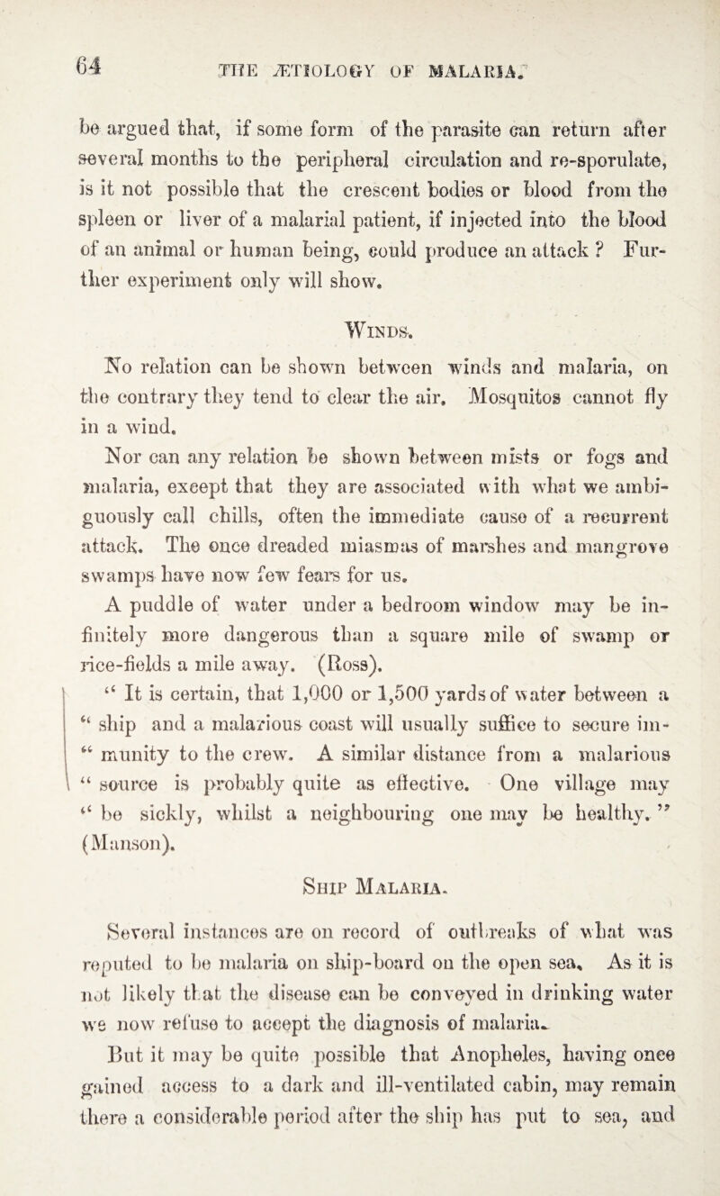 be argued that, if some form of the parasite can return after several months to the peripheral circulation and re-sporulate, is it not possible that the crescent bodies or blood from the spleen or liver of a malarial patient, if injected into the blood of an animal or human being, could produce an attack ? Fur¬ ther experiment only will show* Winds-* No relation can be shown between winds and malaria, on the contrary they tend to clear the air. Mosquitos cannot fly in a wind. Nor can any relation be shown between mists or fogs and malaria, except that they are associated with what we ambi¬ guously call chills, often the immediate causo of a recurrent attack. The once dreaded miasmas of marshes and mangrove swamps have now few fears for us. A puddle of water under a bedroom window may be in¬ finitely more dangerous than a square mile of swamp or race-fields a mile away. (Ross). “ It is certain, that 1,000 or 1,500 yards of w ater between a “ ship and a malarious coast will usually suffice to secure im- “ munity to the crew. A similar distance from a malarious “ source is probably quite as effective. One village may “ be sickly, whilst a neighbouring one may be healthy. (Munson). Ship Malaria. Several instances are on record of outbreaks of what was reputed to be malaria on ship-board on the open sea. As it is not likely that the disease can be conveyed in drinking water we now refuse to accept the diagnosis of malaria^ But it may be quite possible that .Anopheles, having once gained access to a dark and ill-ventilated cabin, may remain there a considerable period after the ship has put to sea, and