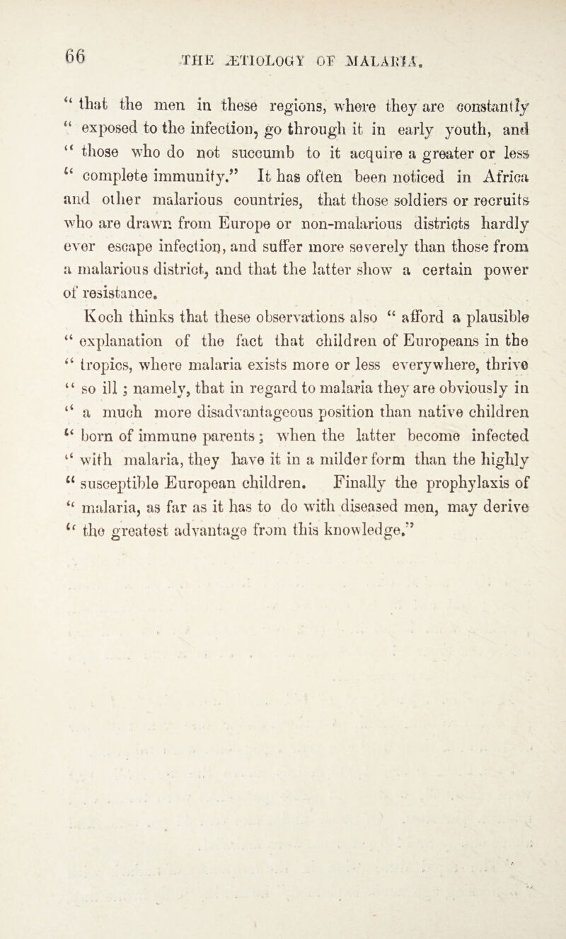 “ that the men in these regions, where they are constantly u exposed to the infection, go through it in early youth, and u those who do not succumb to it acquire a greater or less *4 complete immunity/5 It has often been noticed in Africa and other malarious countries, that those soldiers or recruits who are drawn from Europe or non-malarious districts hardly ever escape infection, and suffer more severely than those from a malarious district, and that the latter show a certain power of resistance, Koch thinks that these observations also “ afford a plausible “ explanation of the fact that children of Europeans in the “ tropics, where malaria exists more or less everywhere, thrive “ so ill ; namely, that in regard to malaria they are obviously in 44 a much more disadvantageous position than native children born of immune parents ; when the latter become infected “ with malaria, they have it in a milder form than the highly 11 susceptible European children. Finally the prophylaxis of “ malaria, as far as it has to do with diseased men, may derive u the greatest advantage from this knowledge.”