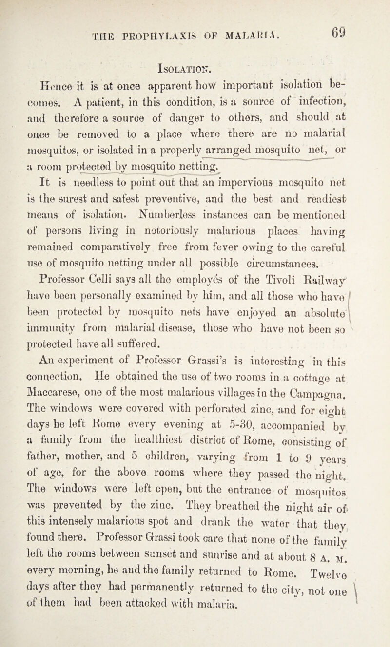 Isolation. Hone© it is at once apparent how important isolation be¬ comes. A patient, in ibis condition, is a source of infection, and therefore a source of danger to others, and should at once be removed to a place where there are no malarial mosquitos, or isolated in a properly arranged mosquito net, or a room protected by mosquito netting. It is needless to point out that an impervious mosquito net is the surest and safest preventive, and the best and readiest means of isolation* Numberless instances can be mentioned of persons living in notoriously malarious places having remained comparatively free from fever owing to the careful use of mosquito netting under all possible circumstances. Professor Celli says all the employes of the Tivoli Railway have been personally examined by him, and all those who have been protected by mosquito nets have enjoyed an absolute immunity from malarial disease, those who have not been so protected have all suffered. An experiment of Professor Grassi’s is interesting in this connection. He obtained the use of two rooms in a cottage at Maccaresc, one of the most malarious villages in the Cam pa ^n a. The windows were covered with perforated zinc, and for eight days he left Rome every evening at 5-30, accompanied by a family from the healthiest district of Rome, consisting of father, mother, and 5 children, varying from 1 to 9 years of age, for the above rooms where they passed the night. The windows were left open, but the entrance of mosquitos was prevented by the zinc. They breathed the night air of this intensely malarious spot and drank the water that thev found there. Professor Grassi took care that none of the family left the rooms between sunset and sunrise and at about 8 A. m. every morning, lie and the family returned to Rome. Twelve days after they had permanently returned to the city, not one of thorn had been attacked with malaria.