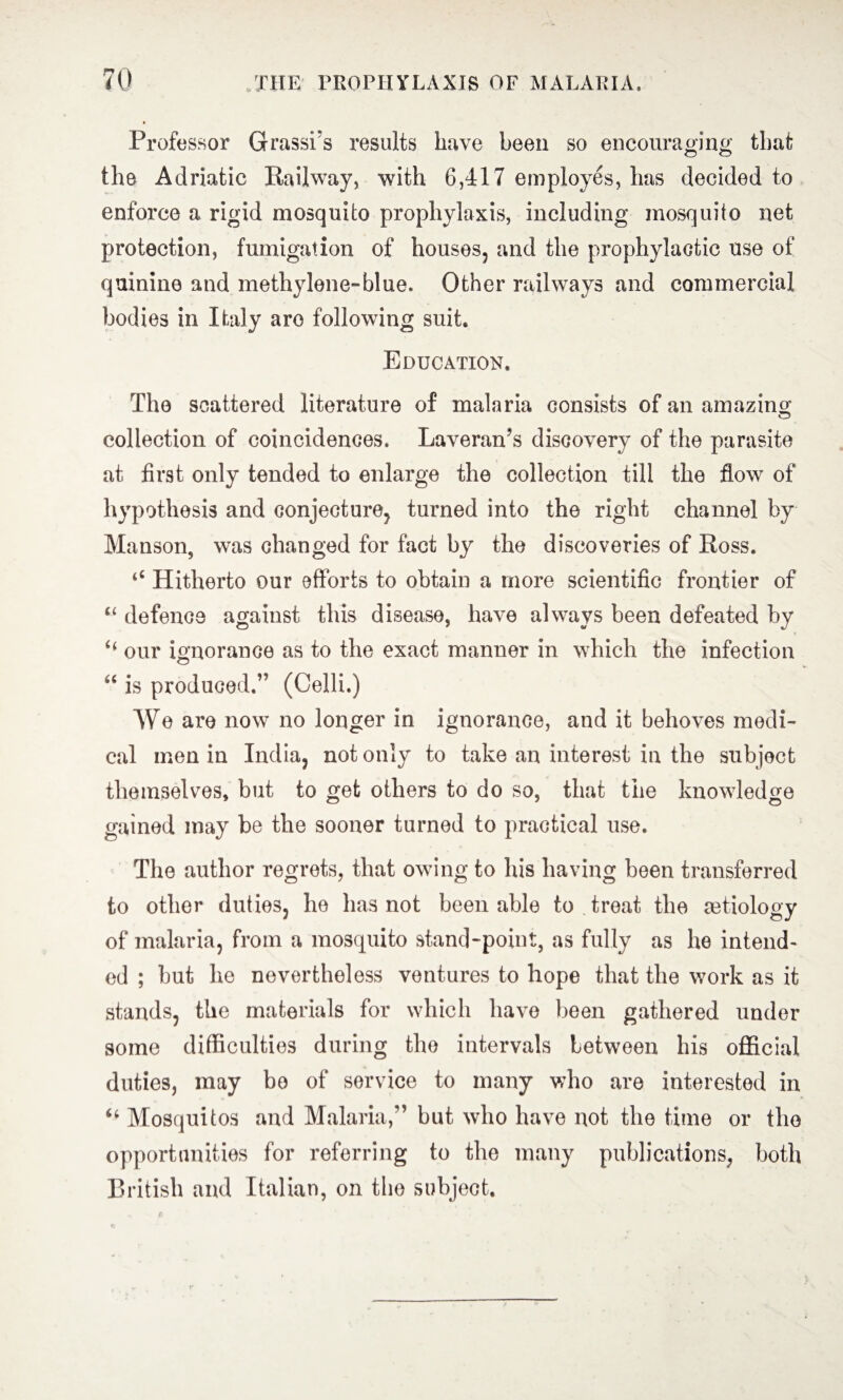 Professor Grasses results have been so encouraging that the Adriatic Railway, with 6,417 employes, has decided to enforce a rigid mosquito prophylaxis, including mosquito net protection, fumigation of houses, and the prophylactic use of quinine and methylene-blue. Other railways and commercial bodies in Italy are following suit. Education. The scattered literature of malaria consists of an amazing collection of coincidences. Laveran’s discovery of the parasite at first only tended to enlarge the collection till the flow of hypothesis and conjecture, turned into the right channel by Manson, was changed for fact by the discoveries of Ross. ‘4 Hitherto our efforts to obtain a more scientific frontier of “ defence against this disease, have always been defeated by “ our ignorance as to the exact manner in which the infection 44 is produced.” (Celli.) We are now no longer in ignorance, and it behoves medi¬ cal men in India, not only to take an interest in the subject themselves, but to get others to do so, that the knowledge gained may be the sooner turned to practical use. The author regrets, that owing to his having been transferred to other duties, he has not been able to treat the aetiology of malaria, from a mosquito stand-point, as fully as he intend¬ ed ; but he nevertheless ventures to hope that the work as it stands, the materials for which have been gathered under some difficulties during the intervals between his official duties, may bo of service to many who are interested in 44 Mosquitos and Malaria,” but who have not the time or the opportunities for referring to the many publications, both British and Italian, on the subject.