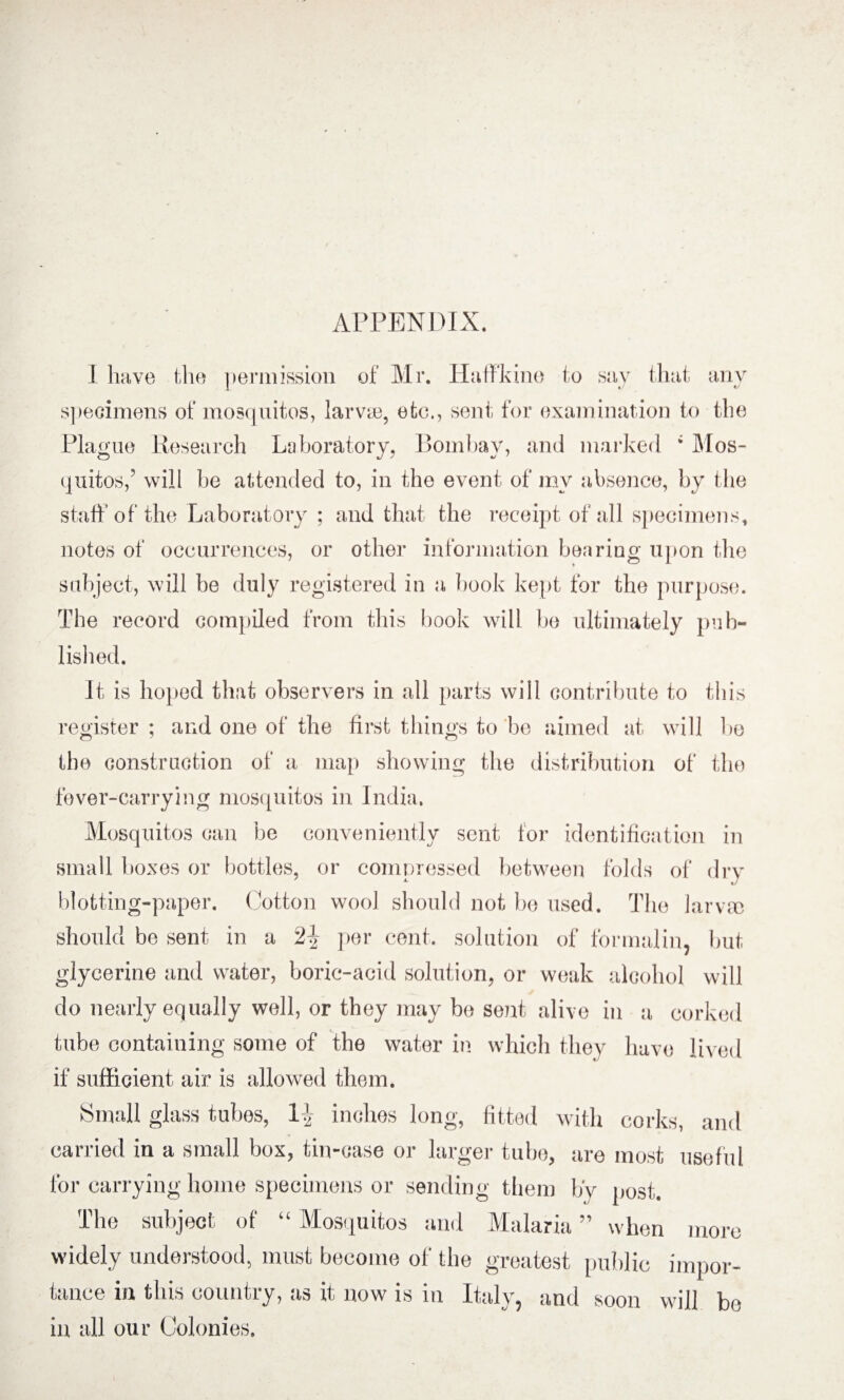 APPENDIX. I have the permission of Mr. Hatfkine to say that any specimens of mosquitos, larva), etc., sent for examination to the Plague Research Laboratory, Bombay, and marked ; Mos¬ quitos,’ will be attended to, in the event of my absence, by the staff of the Laboratory ; and that the receipt of all specimens, notes of occurrences, or other information bearing upon the subject, will be duly registered in a book kept for the purpose. The record compiled from this book will be ultimately pub¬ lished. It is hoped that observers in all parts will contribute to this register ; and one of the first things to be aimed at will be the construction of a map showing the distribution of the fever-carrying mosquitos in India. Mosquitos can be conveniently sent for identification in small boxes or bottles, or comnressed between folds of drv blotting-paper. Cotton wool should not be used. The larva) should be sent in a 2\ per cent, solution of formalin, but glycerine and water, boric-acid solution, or weak alcohol will do nearly equally well, or they may be sent alive in a corked tube containing some of the water in which they have lived if sufficient air is allowed them. Small glass tubes, 1^ inches long, fitted with corks, and carried in a small box, tin-case or larger tube, are most useful for carrying home specimens or sending them by post. The subject of “ Mosquitos and Malaria ” when more widely understood, must become of the greatest public impor¬ tance in this country, as it now is in Italy, and soon will be in all our Colonies.