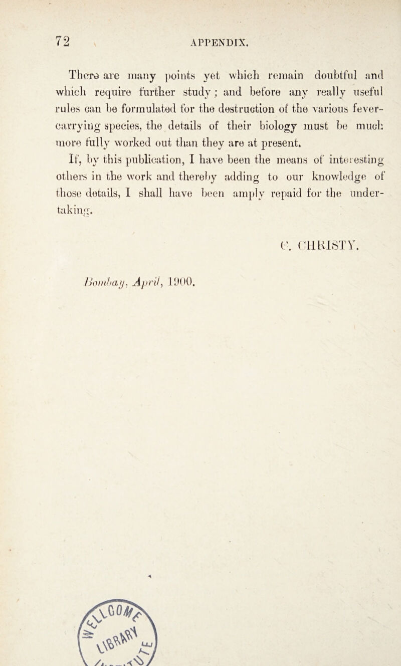 Thers are many points yet which remain doubtful and which require further study; and before any really useful rules can be formulated for the destruction of the various fever- carrying species, the details of their biology must be much more fully worked out than they are at present. If, by this publication, I have been the means of interesting others in the work and thereby adding to our knowledge of those details, I shall have been amply repaid for the under¬ taking'. CHRISTY Bombay* April-, 1900.