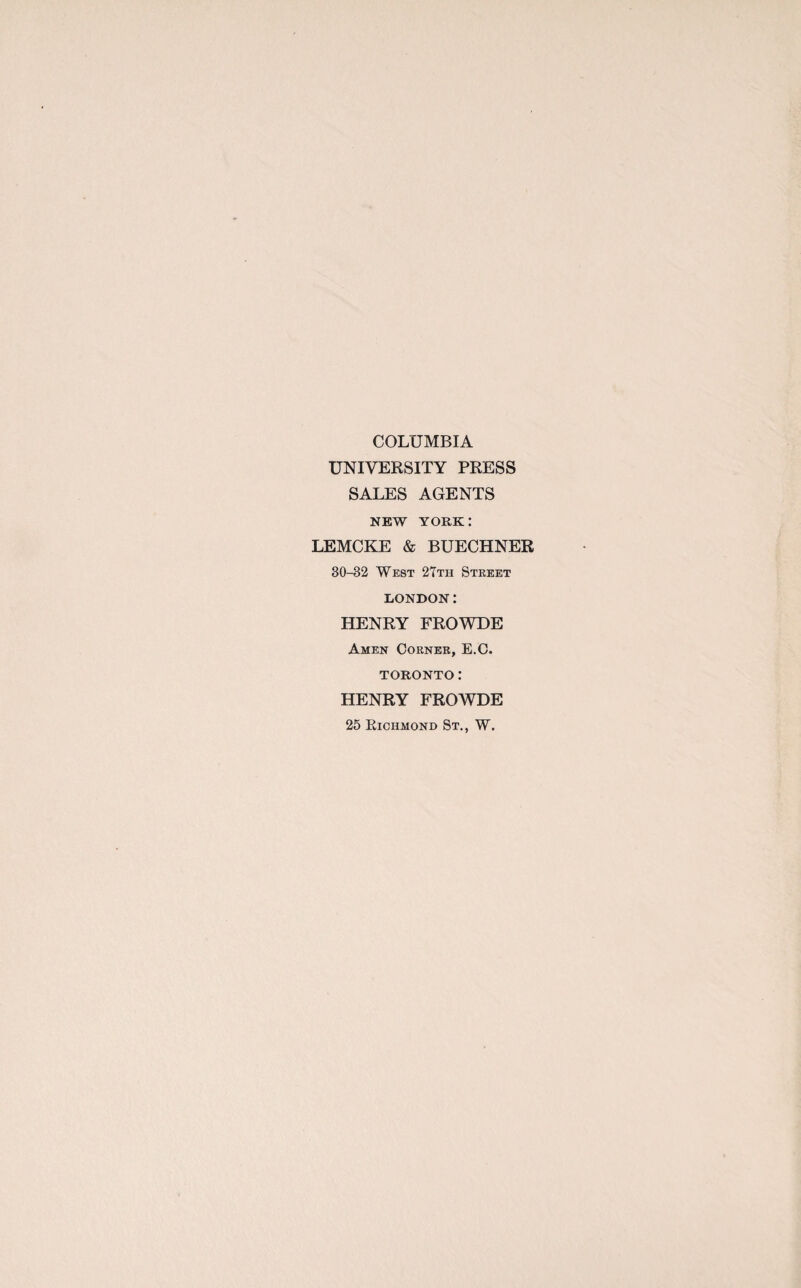 COLUMBIA UNIVERSITY PRESS SALES AGENTS NEW YORK: LEMCKE & BUECHNER 30-32 West 27th Street LONDON: HENRY FROWDE Amen Corner, E.C. TORONTO: HENRY FROWDE 25 Richmond St., W.