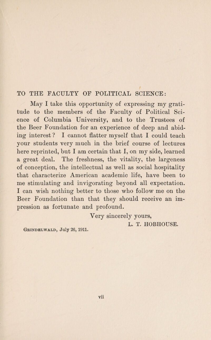 TO THE FACULTY OF POLITICAL SCIENCE: May I take this opportunity of expressing my grati¬ tude to the members of the Faculty of Political Sci¬ ence of Columbia University, and to the Trustees of the Beer Foundation for an experience of deep and abid¬ ing interest ? I cannot flatter myself that I could teach your students very much in the brief course of lectures here reprinted, but I am certain that I, on my side, learned a great deal. The freshness, the vitality, the largeness of conception, the intellectual as well as social hospitality that characterize American academic life, have been to me stimulating and invigorating beyond all expectation. I can wish nothing better to those who follow me on the Beer Foundation than that they should receive an im¬ pression as fortunate and profound. Very sincerely yours, L. T. HOBHOUSE. Grind el wald, July 26, 1911. vn