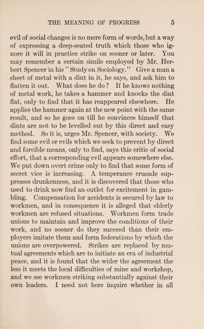 evil of social changes is no mere form of words, but a way of expressing a deep-seated truth which those who ig¬ nore it will in practice strike on sooner or later. You may remember a certain simile employed by Mr. Her¬ bert Spencer in his “ Study on Sociology.” Give a man a sheet of metal with a dint in it, he says, and ask him to flatten it out. What does he do ? If he knows nothing of metal work, he takes a hammer and knocks the dint flat, only to find that it has reappeared elsewhere. He applies the hammer again at the new point with the same result, and so he goes on till he convinces himself that dints are not to be levelled out by this direct and easy method. So it is, urges Mr. Spencer, with society. We find some evil or evils which we seek to prevent by direct and forcible means, only to find, says this critic of social effort, that a corresponding evil appears somewhere else. We put down overt crime only to find that some form of secret vice is increasing. A temperance crusade sup¬ presses drunkenness, and it is discovered that those who used to drink now find an outlet for excitement in gam¬ bling. Compensation for accidents is secured by law to workmen, and in consequence it is alleged that elderly workmen are refused situations. Workmen form trade unions to maintain and improve the conditions of their work, and no sooner do they succeed than their em¬ ployers imitate them and form federations by which the unions are overpowered. Strikes are replaced by mu¬ tual agreements which are to initiate an era of industrial peace, and it is found that the wider the agreement the less it meets the local difficulties of mine and workshop, and we see workmen striking substantially against their own leaders. I need not here inquire whether in all