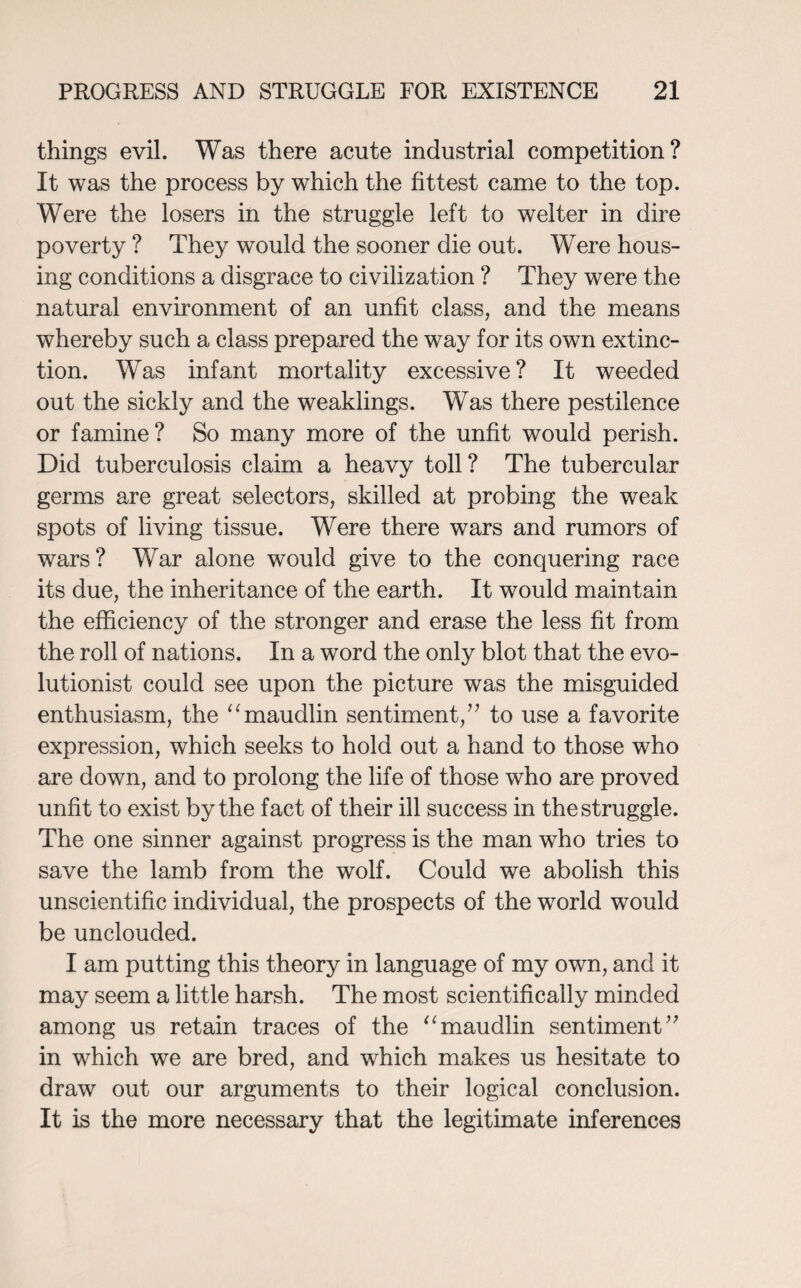 things evil. Was there acute industrial competition? It was the process by which the fittest came to the top. Were the losers in the struggle left to welter in dire poverty ? They would the sooner die out. Were hous¬ ing conditions a disgrace to civilization ? They were the natural environment of an unfit class, and the means whereby such a class prepared the way for its own extinc¬ tion. Was infant mortality excessive? It weeded out the sickly and the weaklings. Was there pestilence or famine? So many more of the unfit would perish. Did tuberculosis claim a heavy toll? The tubercular germs are great selectors, skilled at probing the weak spots of living tissue. Were there wars and rumors of wars? War alone would give to the conquering race its due, the inheritance of the earth. It would maintain the efficiency of the stronger and erase the less fit from the roll of nations. In a word the only blot that the evo¬ lutionist could see upon the picture was the misguided enthusiasm, the “maudlin sentiment/7 to use a favorite expression, which seeks to hold out a hand to those who are down, and to prolong the life of those who are proved unfit to exist by the fact of their ill success in the struggle. The one sinner against progress is the man who tries to save the lamb from the wolf. Could we abolish this unscientific individual, the prospects of the world would be unclouded. I am putting this theory in language of my own, and it may seem a little harsh. The most scientifically minded among us retain traces of the “maudlin sentiment77 in which we are bred, and which makes us hesitate to draw out our arguments to their logical conclusion. It is the more necessary that the legitimate inferences