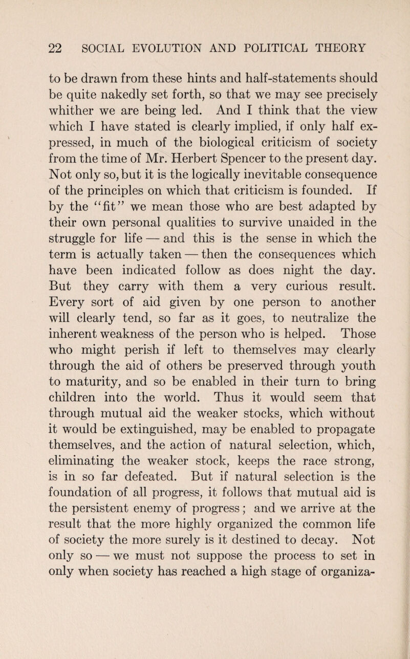 to be drawn from these hints and half-statements should be quite nakedly set forth, so that we may see precisely whither we are being led. And I think that the view which I have stated is clearly implied, if only half ex¬ pressed, in much of the biological criticism of society from the time of Mr. Herbert Spencer to the present day. Not only so, but it is the logically inevitable consequence of the principles on which that criticism is founded. If by the “fit” we mean those who are best adapted by their own personal qualities to survive unaided in the struggle for life — and this is the sense in which the term is actually taken — then the consequences which have been indicated follow as does night the day. But they carry with them a very curious result. Every sort of aid given by one person to another will clearly tend, so far as it goes, to neutralize the inherent weakness of the person who is helped. Those who might perish if left to themselves may clearly through the aid of others be preserved through youth to maturity, and so be enabled in their turn to bring children into the world. Thus it would seem that through mutual aid the weaker stocks, which without it would be extinguished, may be enabled to propagate themselves, and the action of natural selection, which, eliminating the weaker stock, keeps the race strong, is in so far defeated. But if natural selection is the foundation of all progress, it follows that mutual aid is the persistent enemy of progress; and we arrive at the result that the more highly organized the common life of society the more surely is it destined to decay. Not only so — we must not suppose the process to set in only when society has reached a high stage of organiza-