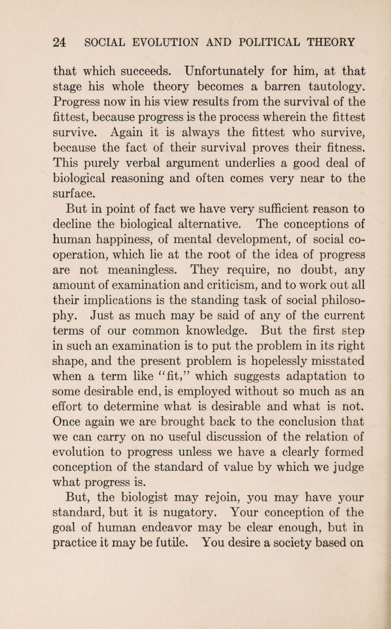 that which succeeds. Unfortunately for him, at that stage his whole theory becomes a barren tautology. Progress now in his view results from the survival of the fittest, because progress is the process wherein the fittest survive. Again it is always the fittest who survive, because the fact of their survival proves their fitness. This purely verbal argument underlies a good deal of biological reasoning and often comes very near to the surface. But in point of fact we have very sufficient reason to decline the biological alternative. The conceptions of human happiness, of mental development, of social co¬ operation, which lie at the root of the idea of progress are not meaningless. They require, no doubt, any amount of examination and criticism, and to work out all their implications is the standing task of social philoso¬ phy. Just as much may be said of any of the current terms of our common knowledge. But the first step in such an examination is to put the problem in its right shape, and the present problem is hopelessly misstated when a term like “fitA which suggests adaptation to some desirable end, is employed without so much as an effort to determine what is desirable and what is not. Once again we are brought back to the conclusion that we can carry on no useful discussion of the relation of evolution to progress unless we have a clearly formed conception of the standard of value by which we judge what progress is. But, the biologist may rejoin, you may have your standard, but it is nugatory. Your conception of the goal of human endeavor may be clear enough, but in practice it may be futile. You desire a society based on