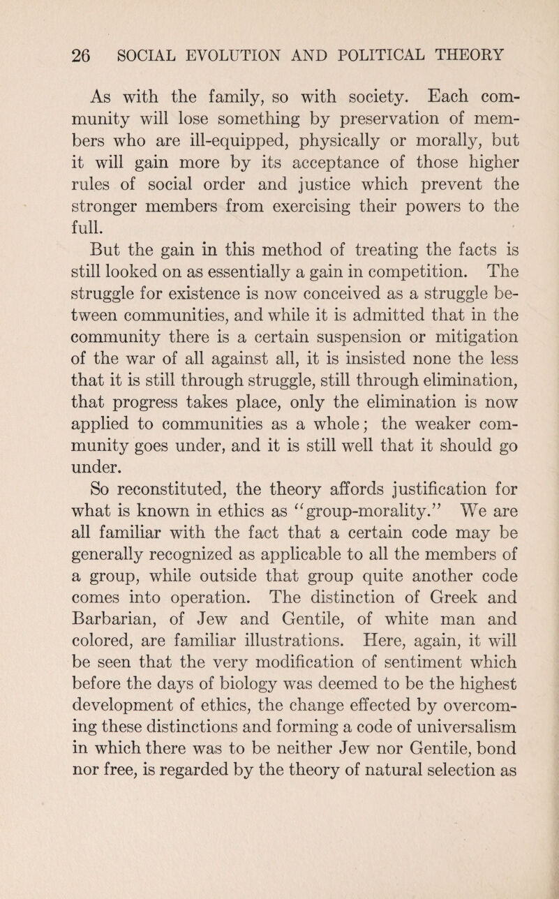 As with the family, so with society. Each com¬ munity will lose something by preservation of mem¬ bers who are ill-equipped, physically or morally, but it will gain more by its acceptance of those higher rules of social order and justice which prevent the stronger members from exercising their powers to the full. But the gain in this method of treating the facts is still looked on as essentially a gain in competition. The struggle for existence is now conceived as a struggle be¬ tween communities, and while it is admitted that in the community there is a certain suspension or mitigation of the war of all against all, it is insisted none the less that it is still through struggle, still through elimination, that progress takes place, only the elimination is now applied to communities as a whole; the weaker com¬ munity goes under, and it is still well that it should go under. So reconstituted, the theory affords justification for what is known in ethics as “group-morality.” We are all familiar with the fact that a certain code may be generally recognized as applicable to all the members of a group, while outside that group quite another code comes into operation. The distinction of Greek and Barbarian, of Jew and Gentile, of white man and colored, are familiar illustrations. Here, again, it will be seen that the very modification of sentiment which before the days of biology was deemed to be the highest development of ethics, the change effected by overcom¬ ing these distinctions and forming a code of universalism in which there was to be neither Jew nor Gentile, bond nor free, is regarded by the theory of natural selection as