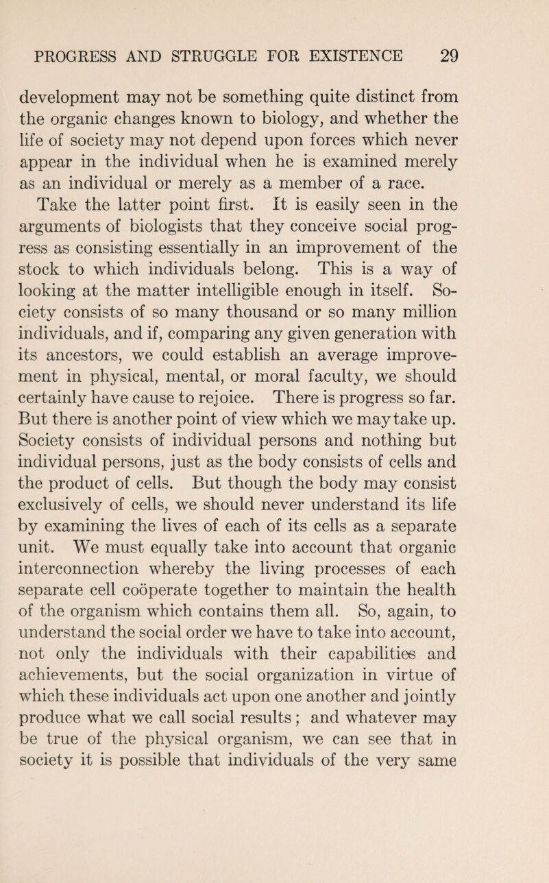 development may not be something quite distinct from the organic changes known to biology, and whether the life of society may not depend upon forces which never appear in the individual when he is examined merely as an individual or merely as a member of a race. Take the latter point first. It is easily seen in the arguments of biologists that they conceive social prog¬ ress as consisting essentially in an improvement of the stock to which individuals belong. This is a way of looking at the matter intelligible enough in itself. So¬ ciety consists of so many thousand or so many million individuals, and if, comparing any given generation with its ancestors, we could establish an average improve¬ ment in physical, mental, or moral faculty, we should certainly have cause to rejoice. There is progress so far. But there is another point of view which we may take up. Society consists of individual persons and nothing but individual persons, just as the body consists of cells and the product of cells. But though the body may consist exclusively of cells, we should never understand its life by examining the lives of each of its cells as a separate unit. We must equally take into account that organic interconnection whereby the living processes of each separate cell cooperate together to maintain the health of the organism which contains them all. So, again, to understand the social order we have to take into account, not only the individuals with their capabilities and achievements, but the social organization in virtue of which these individuals act upon one another and jointly produce what we call social results; and whatever may be true of the physical organism, we can see that in society it is possible that individuals of the very same