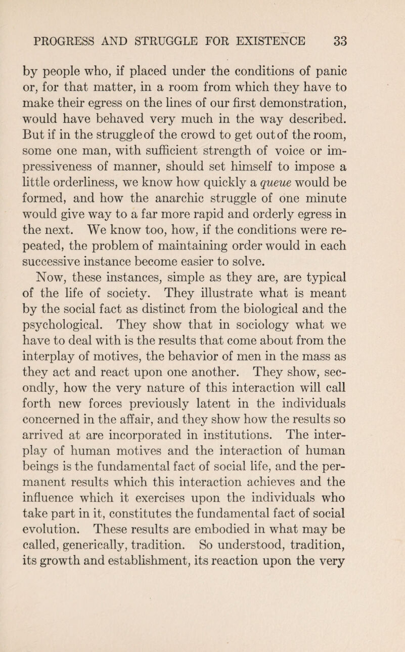 by people who, if placed under the conditions of panic or, for that matter, in a room from which they have to make their egress on the lines of our first demonstration, would have behaved very much in the way described. But if in the struggle of the crowd to get out of the room, some one man, with sufficient strength of voice or im¬ pressiveness of manner, should set himself to impose a little orderliness, we know how quickly a queue would be formed, and how the anarchic struggle of one minute would give way to a far more rapid and orderly egress in the next. We know too, how, if the conditions were re¬ peated, the problem of maintaining order would in each successive instance become easier to solve. Now, these instances, simple as they are, are typical of the life of society. They illustrate what is meant by the social fact as distinct from the biological and the psychological. They show that in sociology what we have to deal with is the results that come about from the interplay of motives, the behavior of men in the mass as they act and react upon one another. They show, sec¬ ondly, how the very nature of this interaction will call forth new forces previously latent in the individuals concerned in the affair, and they show how the results so arrived at are incorporated in institutions. The inter¬ play of human motives and the interaction of human beings is the fundamental fact of social life, and the per¬ manent results which this interaction achieves and the influence which it exercises upon the individuals who take part in it, constitutes the fundamental fact of social evolution. These results are embodied in what may be called, generically, tradition. So understood, tradition, its growth and establishment, its reaction upon the very