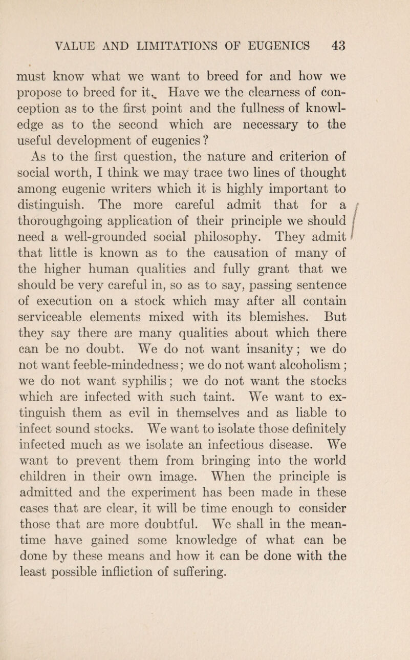 must know what we want to breed for and how we propose to breed for it,. Have we the clearness of con¬ ception as to the first point and the fullness of knowl¬ edge as to the second which are necessary to the useful development of eugenics ? As to the first question, the nature and criterion of social worth, I think we may trace two lines of thought among eugenic writers which it is highly important to distinguish. The more careful admit that for a thoroughgoing application of their principle we should / need a well-grounded social philosophy. They admit that little is known as to the causation of many of the higher human qualities and fully grant that we should be very careful in, so as to say, passing sentence of execution on a stock which may after all contain serviceable elements mixed with its blemishes. But they say there are many qualities about which there can be no doubt. We do not want insanity; we do not want feeble-mindedness; we do not want alcoholism; we do not want syphilis; we do not want the stocks which are infected with such taint. We want to ex¬ tinguish them as evil in themselves and as liable to infect sound stocks. We want to isolate those definitely infected much as we isolate an infectious disease. We want to prevent them from bringing into the world children in their own image. When the principle is admitted and the experiment has been made in these cases that are clear, it will be time enough to consider those that are more doubtful. We shall in the mean¬ time have gained some knowledge of what can be done by these means and how it can be done with the least possible infliction of suffering.