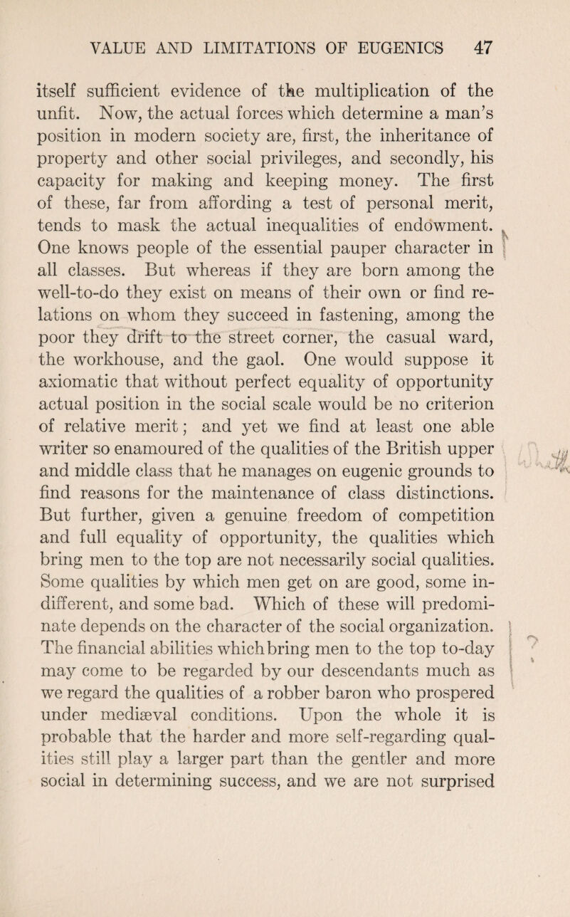 itself sufficient evidence of tke multiplication of the unfit. Now, the actual forces which determine a man’s position in modern society are, first, the inheritance of property and other social privileges, and secondly, his capacity for making and keeping money. The first of these, far from affording a test of personal merit, tends to mask the actual inequalities of endowment. One knows people of the essential pauper character in all classes. But whereas if they are born among the well-to-do they exist on means of their own or find re¬ lations on whom they succeed in fastening, among the poor they drift to the street corner, the casual ward, the workhouse, and the gaol. One would suppose it axiomatic that without perfect equality of opportunity actual position in the social scale would be no criterion of relative merit; and yet we find at least one able writer so enamoured of the qualities of the British upper and middle class that he manages on eugenic grounds to find reasons for the maintenance of class distinctions. But further, given a genuine freedom of competition and full equality of opportunity, the qualities which bring men to the top are not necessarily social qualities. Some qualities by which men get on are good, some in¬ different, and some bad. Which of these will predomi¬ nate depends on the character of the social organization. \ The financial abilities which bring men to the top to-day may come to be regarded by our descendants much as we regard the qualities of a robber baron who prospered under mediseval conditions. Upon the whole it is probable that the harder and more self-regarding qual¬ ities still play a larger part than the gentler and more social in determining success, and we are not surprised