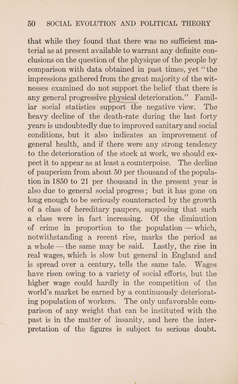 that while thev found that there was no sufficient ma- terial as at present available to warrant any definite con¬ clusions on the question of the physique of the people by comparison with data obtained in past times, yet “the impressions gathered from the great majority of the wit¬ nesses examined do not support the belief that there is any general progressive physical deterioration.” Famil¬ iar social statistics support the negative view. The heavy decline of the death-rate during the last forty years is undoubtedly due to improved sanitary and social conditions, but it also indicates an improvement of general health, and if there were any strong tendency to the deterioration of the stock at work, we should ex¬ pect it to appear as at least a counterpoise. The decline of pauperism from about 50 per thousand of the popula¬ tion in 1850 to 21 per thousand in the present year is also due to general social progress; but it has gone on long enough to be seriously counteracted by the growth of a class of hereditary paupers, supposing that such a class were in fact increasing. Of the diminution of crime in proportion to the population — which, notwithstanding a recent rise, marks the period as a whole — the same may be said. Lastly, the rise in real wages, which is slow but general in England and is spread over a century, tells the same tale. Wages have risen owing to a variety of social efforts, but the higher wage could hardly in the competition of the world’s market be earned by a continuously deteriorat¬ ing population of workers. The only unfavorable com¬ parison of any weight that can be instituted with the past is in the matter of insanity, and here the inter¬ pretation of the figures is subject to serious doubt.