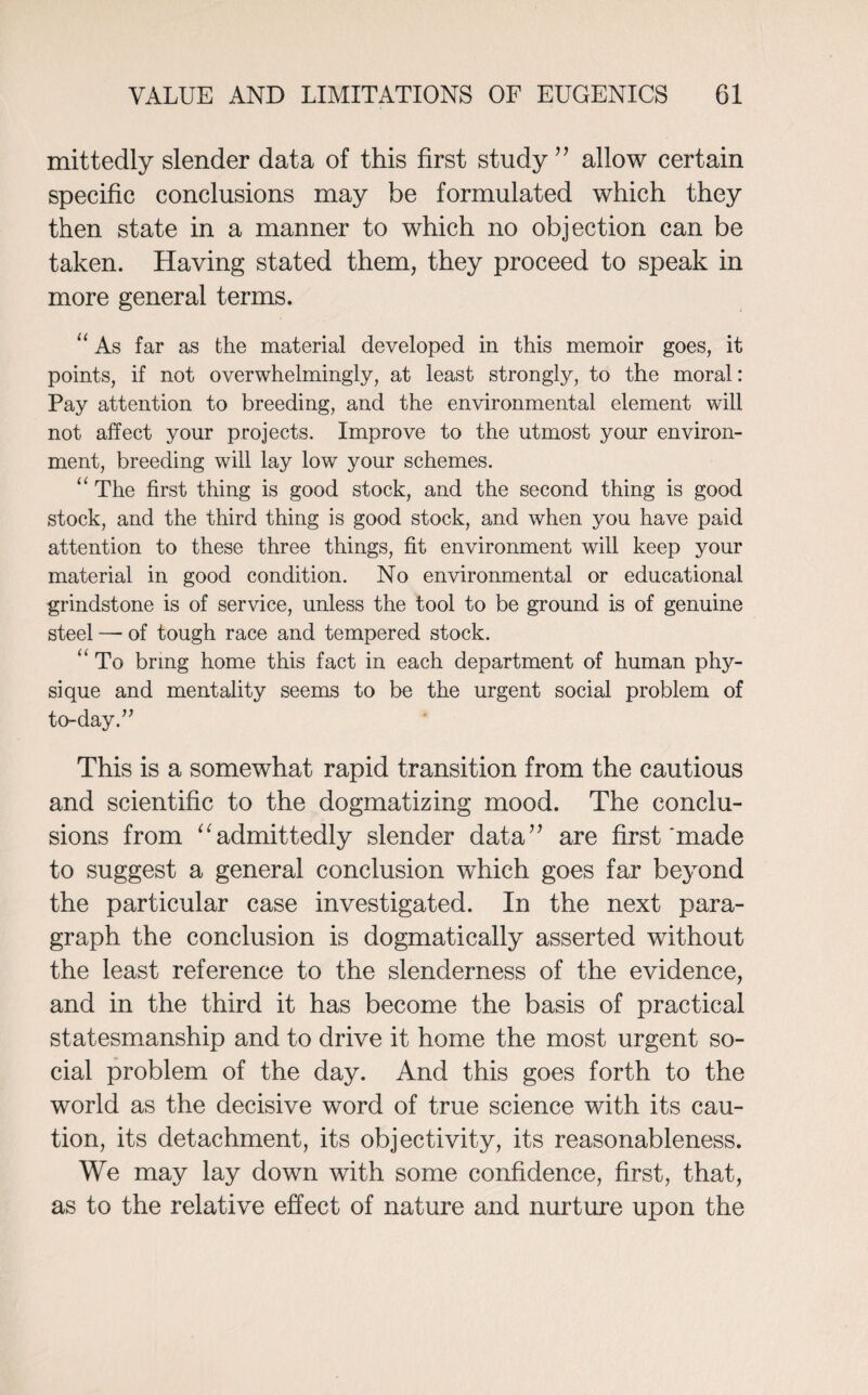 mittedly slender data of this first study ” allow certain specific conclusions may be formulated which they then state in a manner to which no objection can be taken. Having stated them, they proceed to speak in more general terms. ‘‘As far as the material developed in this memoir goes, it points, if not overwhelmingly, at least strongly, to the moral: Pay attention to breeding, and the environmental element will not affect your projects. Improve to the utmost your environ¬ ment, breeding will lay low your schemes. “ The first thing is good stock, and the second thing is good stock, and the third thing is good stock, and when you have paid attention to these three things, fit environment will keep your material in good condition. No environmental or educational grindstone is of service, unless the tool to be ground is of genuine steel —• of tough race and tempered stock. “ To bring home this fact in each department of human phy¬ sique and mentality seems to be the urgent social problem of to-day.” This is a somewhat rapid transition from the cautious and scientific to the dogmatizing mood. The conclu¬ sions from “admittedly slender data” are first'made to suggest a general conclusion which goes far beyond the particular case investigated. In the next para¬ graph the conclusion is dogmatically asserted without the least reference to the slenderness of the evidence, and in the third it has become the basis of practical statesmanship and to drive it home the most urgent so¬ cial problem of the day. And this goes forth to the world as the decisive word of true science with its cau¬ tion, its detachment, its objectivity, its reasonableness. We may lay down with some confidence, first, that, as to the relative effect of nature and nurture upon the