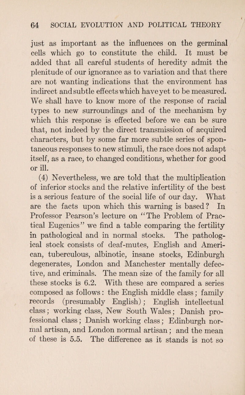 just as important as the influences on the germinal cells which go to constitute the child. It must be added that all careful students of heredity admit the plenitude of our ignorance as to variation and that there are not wanting indications that the environment has indirect and subtle effects which have yet to be measured. We shall have to know more of the response of racial types to new surroundings and of the mechanism by which this response is effected before we can be sure that, not indeed by the direct transmission of acquired characters, but by some far more subtle series of spon¬ taneous responses to new stimuli, the race does not adapt itself, as a race, to changed conditions, whether for good or ill. (4) Nevertheless, we are told that the multiplication of inferior stocks and the relative infertility of the best is a serious feature of the social life of our day. What are the facts upon which this warning is based? In Professor Pearson’s lecture on “The Problem of Prac¬ tical Eugenics” we find a table comparing the fertility in pathological and in normal stocks. The patholog¬ ical stock consists of deaf-mutes, English and Ameri¬ can, tuberculous, albinotic, insane stocks, Edinburgh degenerates, London and Manchester mentally defec¬ tive, and criminals. The mean size of the family for all these stocks is 6.2. With these are compared a series composed as follows: the English middle class; family records (presumably English); English intellectual class; working class, New South Wales; Danish pro¬ fessional class; Danish working class; Edinburgh nor¬ mal artisan, and London normal artisan; and the mean of these is 5.5. The difference as it stands is not so