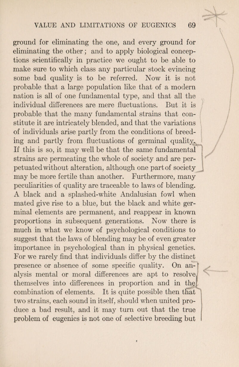 ground for eliminating the one, and every ground for eliminating the other; and to apply biological concep¬ tions scientifically in practice we ought to be able to make sure to which class any particular stock evincing some bad quality is to be referred. Now it is not probable that a large population like that of a modern nation is all of one fundamental type, and that all the individual differences are mere fluctuations. But it is probable that the many fundamental strains that con¬ stitute it are intricately blended, and that the variations of individuals arise partly from the conditions of breed¬ ing and partly from fluctuations of germinal quality. If this is so, it may well be that the same fundamental strains are permeating the whole of society and are per¬ petuated without alteration, although one part of society may be more fertile than another. Furthermore, many peculiarities of quality are traceable to laws of blending. A black and a splashed-white Andalusian fowl when mated give rise to a blue, but the black and white ger¬ minal elements are permanent, and reappear in known proportions in subsequent generations. Now there is much in what we know of psychological conditions to suggest that the laws of blending may be of even greater importance in psychological than in physical genetics. For we rarely find that individuals differ by the distinct presence or absence of some specific quality. On an- ? alysis mental or moral differences are apt to resolve, themselves into differences in proportion and in the} combination of elements. It is quite possible then that two strains, each sound in itself, should when united pro¬ duce a bad result, and it may turn out that the true problem of eugenics is not one of selective breeding but