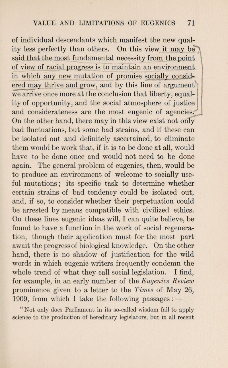 of individual descendants which manifest the new qual¬ ity less perfectly than others. On this view it may bel. said that the most fundamental necessity from the point of view of racial progress is to maintain an environment in which any new mutation of promise socially consid- ered may thrive and grow, and by this line of argument we arrive once more at the conclusion that liberty, equal¬ ity of opportunity, and the social atmosphere of justice and considerateness are the most eugenic of agencies. On the other hand, there may in this view exist not only bad fluctuations, but some bad strains, and if these can be isolated out and definitely ascertained, to eliminate them would be work that, if it is to be done at all, would have to be done once and would not need to be done again. The general problem of eugenics, then, would be to produce an environment of welcome to socially use¬ ful mutations; its specific task to determine whether certain strains of bad tendency could be isolated out, and, if so, to consider whether their perpetuation could be arrested by means compatible with civilized ethics. On these lines eugenic ideas will, I can quite believe, be found to have a function in the work of social regenera¬ tion, though their application must for the most part await the progress of biological knowledge. On the other hand, there is no shadow of justification for the wild words in which eugenic writers frequently condemn the whole trend of what they call social legislation. I find, for example, in an early number of the Eugenics Review prominence given to a letter to the Times of May 26, 1909, from which I take the following passages: — “Not only does Parliament in its so-called wisdom fail to apply science to the production of hereditary legislators, but in all recent