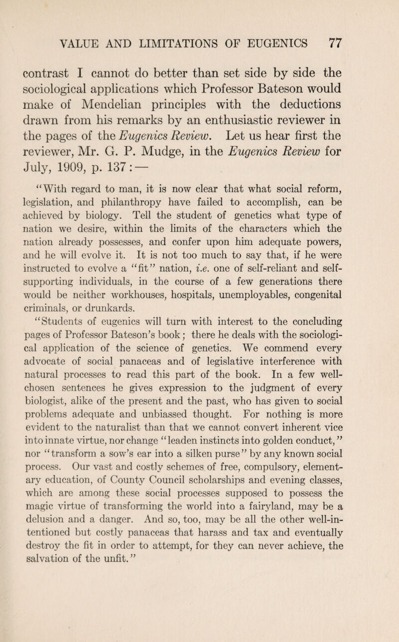 contrast I cannot do better than set side by side the sociological applications which Professor Bateson would make of Mendelian principles with the deductions drawn from his remarks by an enthusiastic reviewer in the pages of the Eugenics Review. Let us hear first the reviewer, Air. G. P. Aludge, in the Eugenics Review for July, 1909, p. 137: — “With regard to man, it is now clear that what social reform, legislation, and philanthropy have failed to accomplish, can be achieved by biology. Tell the student of genetics what type of nation we desire, within the limits of the characters which the nation already possesses, and confer upon him adequate powers, and he will evolve it. It is not too much to say that, if he were instructed to evolve a “fit” nation, i.e. one of self-reliant and self- supporting individuals, in the course of a few generations there would be neither workhouses, hospitals, unemployables, congenital criminals, or drunkards. “Students of eugenics will turn with interest to the concluding pages of Professor Bateson’s book; there he deals with the sociologi¬ cal application of the science of genetics. We commend every advocate of social panaceas and of legislative interference with natural processes to read this part of the book. In a few well- chosen sentences he gives expression to the judgment of every biologist, alike of the present and the past, who has given to social problems adequate and unbiassed thought. For nothing is more evident to the naturalist than that we cannot convert inherent vice into innate virtue, nor change “leaden instincts into golden conduct, ” nor “transform a sow’s ear into a silken purse” by any known social process. Our vast and costly schemes of free, compulsory, element¬ ary education, of County Council scholarships and evening classes, which are among these social processes supposed to possess the magic virtue of transforming the world into a fairyland, may be a delusion and a danger. And so, too, may be all the other well-in¬ tentioned but costly panaceas that harass and tax and eventually destroy the fit in order to attempt, for they can never achieve, the salvation of the unfit. ”