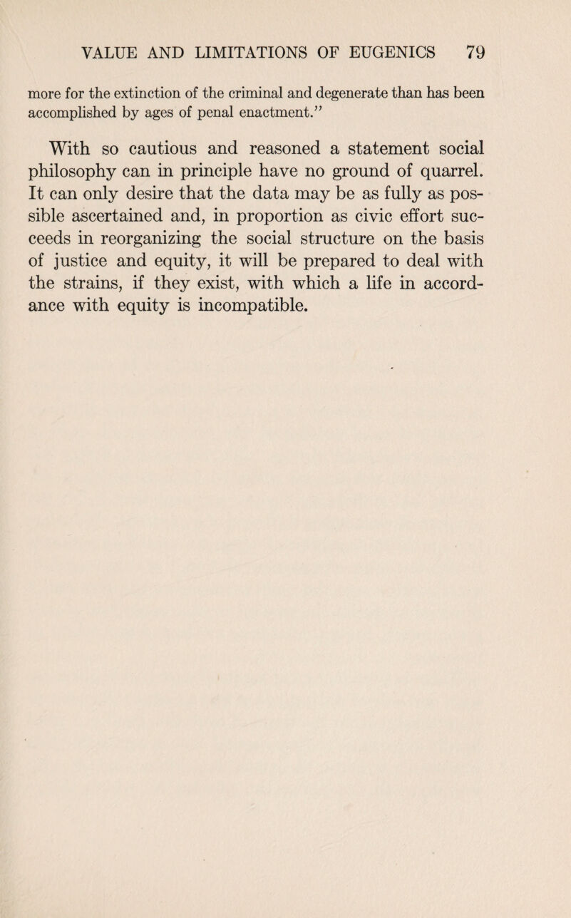 more for the extinction of the criminal and degenerate than has been accomplished by ages of penal enactment.” With so cautious and reasoned a statement social philosophy can in principle have no ground of quarrel. It can only desire that the data may be as fully as pos¬ sible ascertained and, in proportion as civic effort suc¬ ceeds in reorganizing the social structure on the basis of justice and equity, it will be prepared to deal with the strains, if they exist, with which a life in accord¬ ance with equity is incompatible.