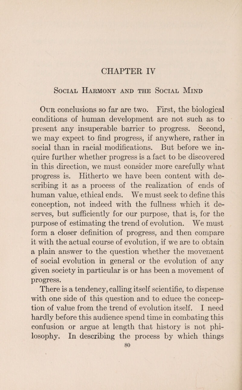 CHAPTER IV Social Harmony and the Social Mind Our conclusions so far are two. First, the biological conditions of human development are not such as to present any insuperable barrier to progress. Second, we may expect to find progress, if anywhere, rather in social than in racial modifications. But before we in¬ quire further whether progress is a fact to be discovered in this direction, we must consider more carefully what progress is. Hitherto we have been content with de¬ scribing it as a process of the realization of ends of human value, ethical ends. We must seek to define this conception, not indeed with the fullness which it de¬ serves, but sufficiently for our purpose, that is, for the purpose of estimating the trend of evolution. We must form a closer definition of progress, and then compare it with the actual course of evolution, if we are to obtain a plain answer to the question whether the movement of social evolution in general or the evolution of any given society in particular is or has been a movement of progress. There is a tendency, calling itself scientific, to dispense with one side of this question and to educe the concep¬ tion of value from the trend of evolution itself. I need hardly before this audience spend time in combating this confusion or argue at length that history is not phi¬ losophy. In describing the process by which things