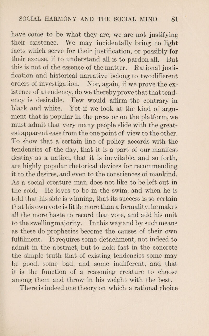 have come to be what they are, we are not justifying their existence. We may incidentally bring to light facts which serve for their justification, or possibly for their excuse, if to understand all is to pardon all. But this is not of the essence of the matter. Rational justi¬ fication and historical narrative belong to two different orders of investigation. Nor, again, if we prove the ex¬ istence of a tendency, do we thereby prove that that tend¬ ency is desirable. Few would affirm the contrary in black and white. Yet if wTe look at the kind of argu¬ ment that is popular in the press or on the platform, we must admit that very many people slide with the great¬ est apparent ease from the one point of view to the other. To show that a certain line of policy accords with the tendencies of the day, that it is a part of our manifest destiny as a nation, that it is inevitable, and so forth, are highly popular rhetorical devices for recommending it to the desires, and even to the consciences of mankind. As a social creature man does not like to be left out in the cold. He loves to be in the swim, and when he is told that his side is winning, that its success is so certain that his own vote is little more than a formality, he makes all the more haste to record that vote, and add his unit to the swelling maj ority. In this way and by such means as these do prophecies become the causes of their own fulfilment. It requires some detachment, not indeed to admit in the abstract, but to hold fast in the concrete the simple truth that of existing tendencies some may be good, some bad, and some indifferent, and that it is the function of a reasoning creature to choose among them and throw in his weight with the best. There is indeed one theory on which a rational choice
