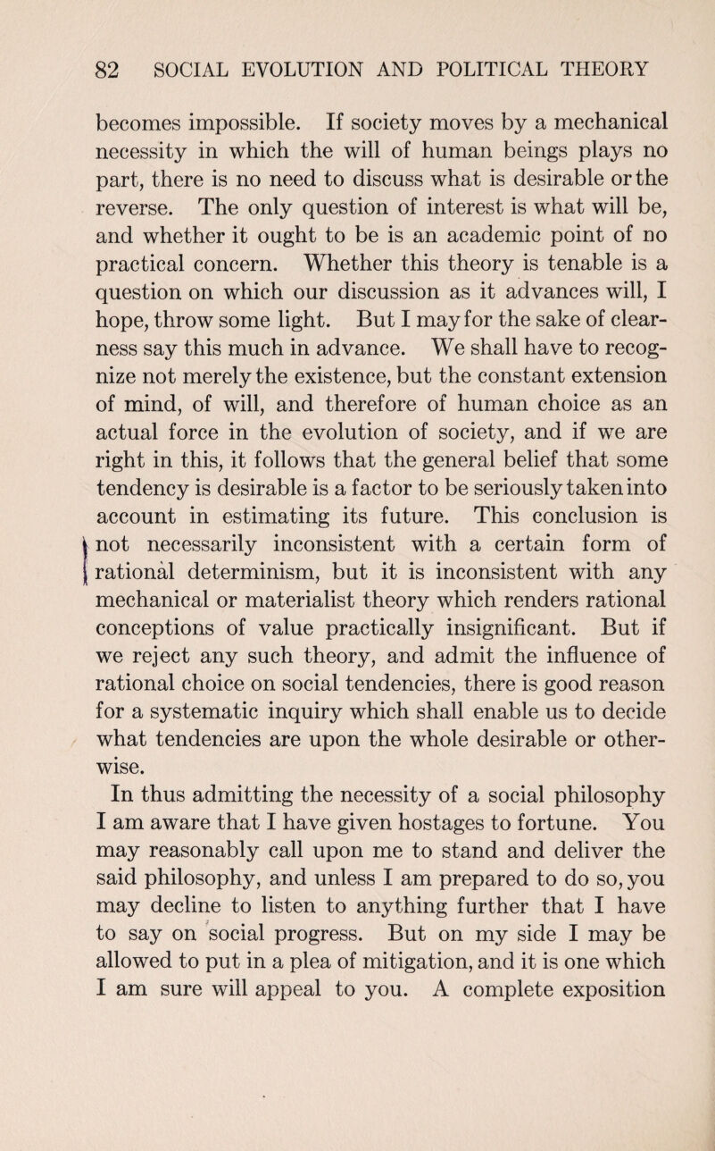 becomes impossible. If society moves by a mechanical necessity in which the will of human beings plays no part, there is no need to discuss what is desirable or the reverse. The only question of interest is what will be, and whether it ought to be is an academic point of no practical concern. Whether this theory is tenable is a question on which our discussion as it advances will, I hope, throw some light. But I may for the sake of clear¬ ness say this much in advance. We shall have to recog¬ nize not merely the existence, but the constant extension of mind, of will, and therefore of human choice as an actual force in the evolution of society, and if we are right in this, it follows that the general belief that some tendency is desirable is a factor to be seriously taken into account in estimating its future. This conclusion is not necessarily inconsistent with a certain form of rational determinism, but it is inconsistent with any mechanical or materialist theory which renders rational conceptions of value practically insignificant. But if we reject any such theory, and admit the influence of rational choice on social tendencies, there is good reason for a systematic inquiry which shall enable us to decide what tendencies are upon the whole desirable or other¬ wise. In thus admitting the necessity of a social philosophy I am aware that I have given hostages to fortune. You may reasonably call upon me to stand and deliver the said philosophy, and unless I am prepared to do so, you may decline to listen to anything further that I have to say on social progress. But on my side I may be allowed to put in a plea of mitigation, and it is one which I am sure will appeal to you. A complete exposition