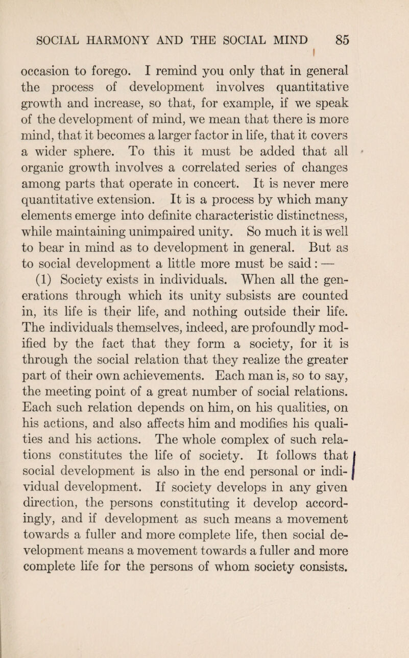 I occasion to forego. I remind you only that in general the process of development involves quantitative growth and increase, so that, for example, if we speak of the development of mind, we mean that there is more mind, that it becomes a larger factor in life, that it covers a wider sphere. To this it must be added that all - organic growth involves a correlated series of changes among parts that operate in concert. It is never mere quantitative extension. It is a process by which many elements emerge into definite characteristic distinctness, while maintaining unimpaired unity. So much it is well to bear in mind as to development in general. But as to social development a little more must be said; — (1) Society exists in individuals. When all the gen¬ erations through which its unity subsists are counted in, its life is their life, and nothing outside their life. The individuals themselves, indeed, are profoundly mod¬ ified by the fact that they form a society, for it is through the social relation that they realize the greater part of their own achievements. Each man is, so to say, the meeting point of a great number of social relations. Each such relation depends on him, on his qualities, on his actions, and also affects him and modifies his quali¬ ties and his actions. The whole complex of such rela¬ tions constitutes the life of society. It follows that I social development is also in the end personal or indi- j vidual development. If society develops in any given direction, the persons constituting it develop accord¬ ingly, and if development as such means a movement towards a fuller and more complete life, then social de¬ velopment means a movement towards a fuller and more complete life for the persons of whom society consists.