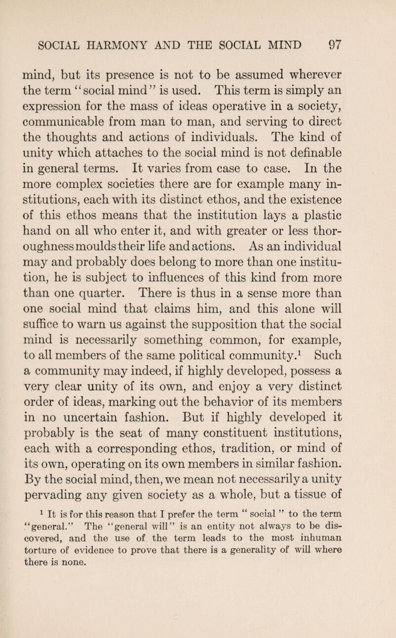 mind, but its presence is not to be assumed wherever the term “ social mind ” is used. This term is simply an expression for the mass of ideas operative in a society, communicable from man to man, and serving to direct the thoughts and actions of individuals. The kind of unity wThich attaches to the social mind is not definable in general terms. It varies from case to case. In the more complex societies there are for example many in¬ stitutions, each with its distinct ethos, and the existence of this ethos means that the institution lays a plastic hand on all who enter it, and with greater or less thor¬ oughness moulds their life and actions. As an individual may and probably does belong to more than one institu¬ tion, he is subject to influences of this kind from more than one quarter. There is thus in a sense more than one social mind that claims him, and this alone will suffice to warn us against the supposition that the social mind is necessarily something common, for example, to all members of the same political community.1 Such a community may indeed, if highly developed, possess a very clear unity of its own, and enjoy a very distinct order of ideas, marking out the behavior of its members in no uncertain fashion. But if highly developed it probably is the seat of many constituent institutions, each with a corresponding ethos, tradition, or mind of its own, operating on its own members in similar fashion. By the social mind, then, we mean not necessarily a unity pervading any given society as a whole, but a tissue of 1 It is for this reason that I prefer the term “ social ” to the term “general.” The “general will” is an entity not always to be dis¬ covered, and the use of the term leads to the most inhuman torture of evidence to prove that there is a generality of will where there is none.