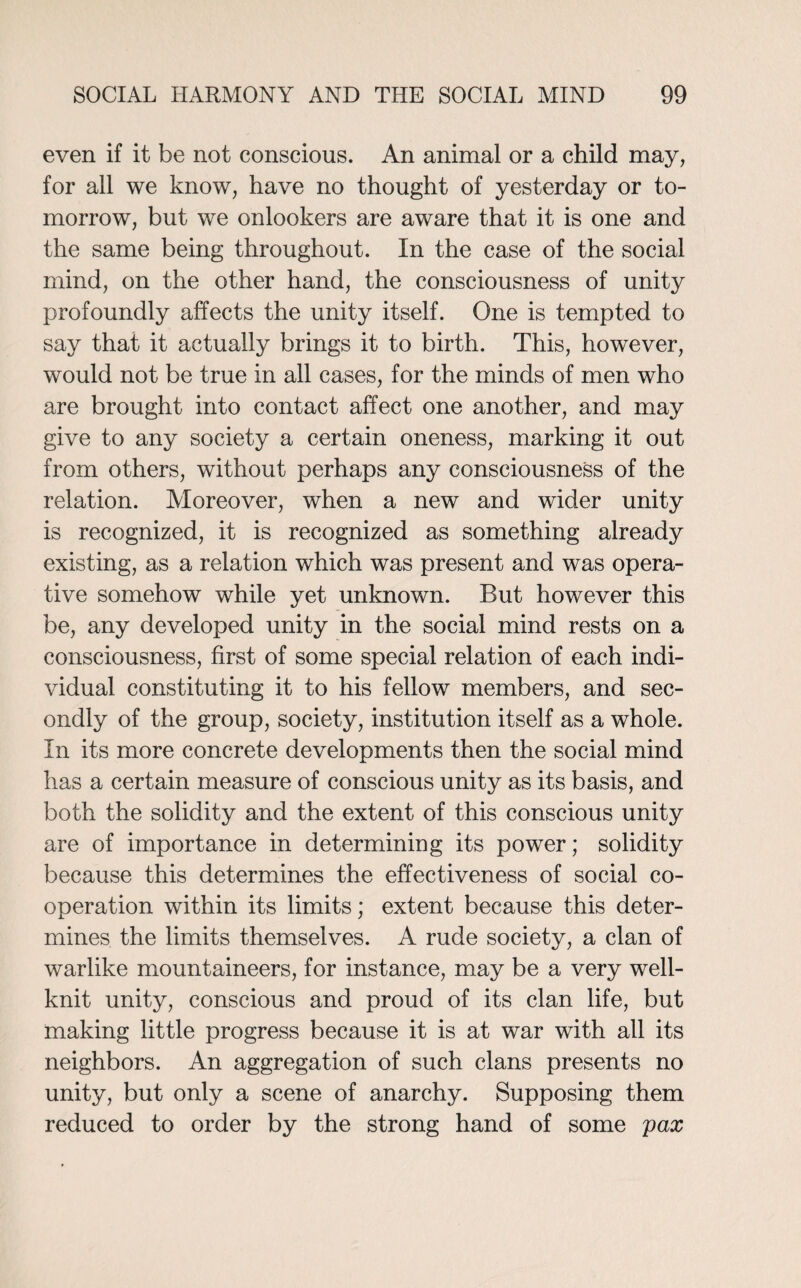 even if it be not conscious. An animal or a child may, for all we know, have no thought of yesterday or to¬ morrow, but we onlookers are aware that it is one and the same being throughout. In the case of the social mind, on the other hand, the consciousness of unity profoundly affects the unity itself. One is tempted to say that it actually brings it to birth. This, however, would not be true in all cases, for the minds of men who are brought into contact affect one another, and may give to any society a certain oneness, marking it out from others, without perhaps any consciousness of the relation. Moreover, when a new and wider unity is recognized, it is recognized as something already existing, as a relation which was present and was opera¬ tive somehow while yet unknown. But however this be, any developed unity in the social mind rests on a consciousness, first of some special relation of each indi¬ vidual constituting it to his fellow members, and sec¬ ondly of the group, society, institution itself as a whole. In its more concrete developments then the social mind has a certain measure of conscious unity as its basis, and both the solidity and the extent of this conscious unity are of importance in determining its power; solidity because this determines the effectiveness of social co¬ operation within its limits; extent because this deter¬ mines the limits themselves. A rude society, a clan of warlike mountaineers, for instance, may be a very well- knit unity, conscious and proud of its clan life, but making little progress because it is at war with all its neighbors. An aggregation of such clans presents no unity, but only a scene of anarchy. Supposing them reduced to order by the strong hand of some pax