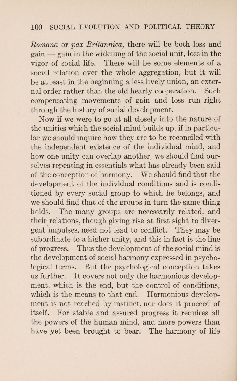 Romana or pax Britannica, there will be both loss and gain — gain in the widening of the social unit, loss in the vigor of social life. There will be some elements of a social relation over the whole aggregation, but it will be at least in the beginning a less lively union, an exter¬ nal order rather than the old hearty cooperation. Such compensating movements of gain and loss run right through the history of social development. Now if we were to go at all closely into the nature of the unities which the social mind builds up, if in particu¬ lar we should inquire how they are to be reconciled with the independent existence of the individual mind, and how one unity can overlap another, we should find our¬ selves repeating in essentials what has already been said of the conception of harmony. We should find that the development of the individual conditions and is condi¬ tioned by every social group to which he belongs, and we should find that of the groups in turn the same thing holds. The many groups are necessarily related, and their relations, though giving rise at first sight to diver¬ gent impulses, need not lead to conflict. They may be subordinate to a higher unity, and this in fact is the line of progress. Thus the development of the social mind is the development of social harmony expressed in psycho¬ logical terms. But the psychological conception takes us further. It covers not only the harmonious develop¬ ment, which is the end, but the control of conditions, which is the means to that end. Harmonious develop¬ ment is not reached by instinct, nor does it proceed of itself. For stable and assured progress it requires all the powers of the human mind, and more powers than have yet been brought to bear. The harmony of life