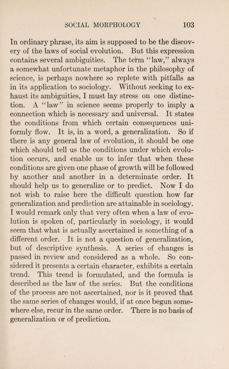 In ordinary phrase, its aim is supposed to be the discov¬ ery of the laws of social evolution. But this expression contains several ambiguities. The term “law,” always a somewhat unfortunate metaphor in the philosophy of science, is perhaps nowhere so replete with pitfalls as in its application to sociology. Without seeking to ex¬ haust its ambiguities, I must lay stress on one distinc¬ tion. A “law” in science seems properly to imply a connection which is necessary and universal. It states the conditions from which certain consequences uni¬ formly flow. It is, in a word, a generalization. So if there is any general law of evolution, it should be one which should tell us the conditions under which evolu¬ tion occurs, and enable us to infer that when these conditions are given one phase of growth will be followed by another and another in a determinate order. It should help us to generalize or to predict. Now I do not wish to raise here the difficult question how far generalization and prediction are attainable in sociology. I would remark only that very often when a law of evo¬ lution is spoken of, particularly in sociology, it would seem that what is actually ascertained is something of a different order. It is not a question of generalization, but of descriptive synthesis. A series of changes is passed in review and considered as a whole. So con¬ sidered it presents a certain character, exhibits a certain trend. This trend is formulated, and the formula is described as the law of the series. But the conditions of the process are not ascertained, nor is it proved that the same series of changes would, if at once begun some¬ where else, recur in the same order. There is no basis of generalization or of prediction.