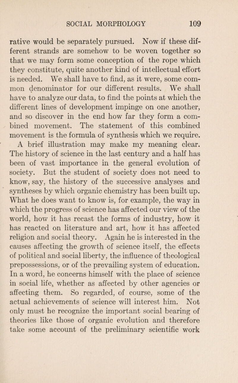 rative would be separately pursued. Now if these dif¬ ferent strands are somehow to be woven together so that we may form some conception of the rope which they constitute, quite another kind of intellectual effort is needed. We shall have to find, as it were, some com¬ mon denominator for our different results. We shall have to analyze our data, to find the points at which the different lines of development impinge on one another, and so discover in the end how far they form a com¬ bined movement. The statement of this combined movement is the formula of synthesis which we require. A brief illustration may make my meaning clear. The history of science in the last century and a half has been of vast importance in the general evolution of society. But the student of society does not need to know, say, the history of the successive analyses and syntheses by which organic chemistry has been built up. What he does want to know is, for example, the way in which the progress of science has affected our view of the world, how it has recast the forms of industry, how it has reacted on literature and art, how it has affected religion and social theory. Again he is interested in the causes affecting the growth of science itself, the effects of political and social liberty, the influence of theological prepossessions, or of the prevailing system of education. In a word, he concerns himself with the place of science in social life, whether as affected by other agencies or affecting them. So regarded, of course, some of the actual achievements of science will interest him. Not only must he recognize the important social bearing of theories like those of organic evolution and therefore take some account of the preliminary scientific work